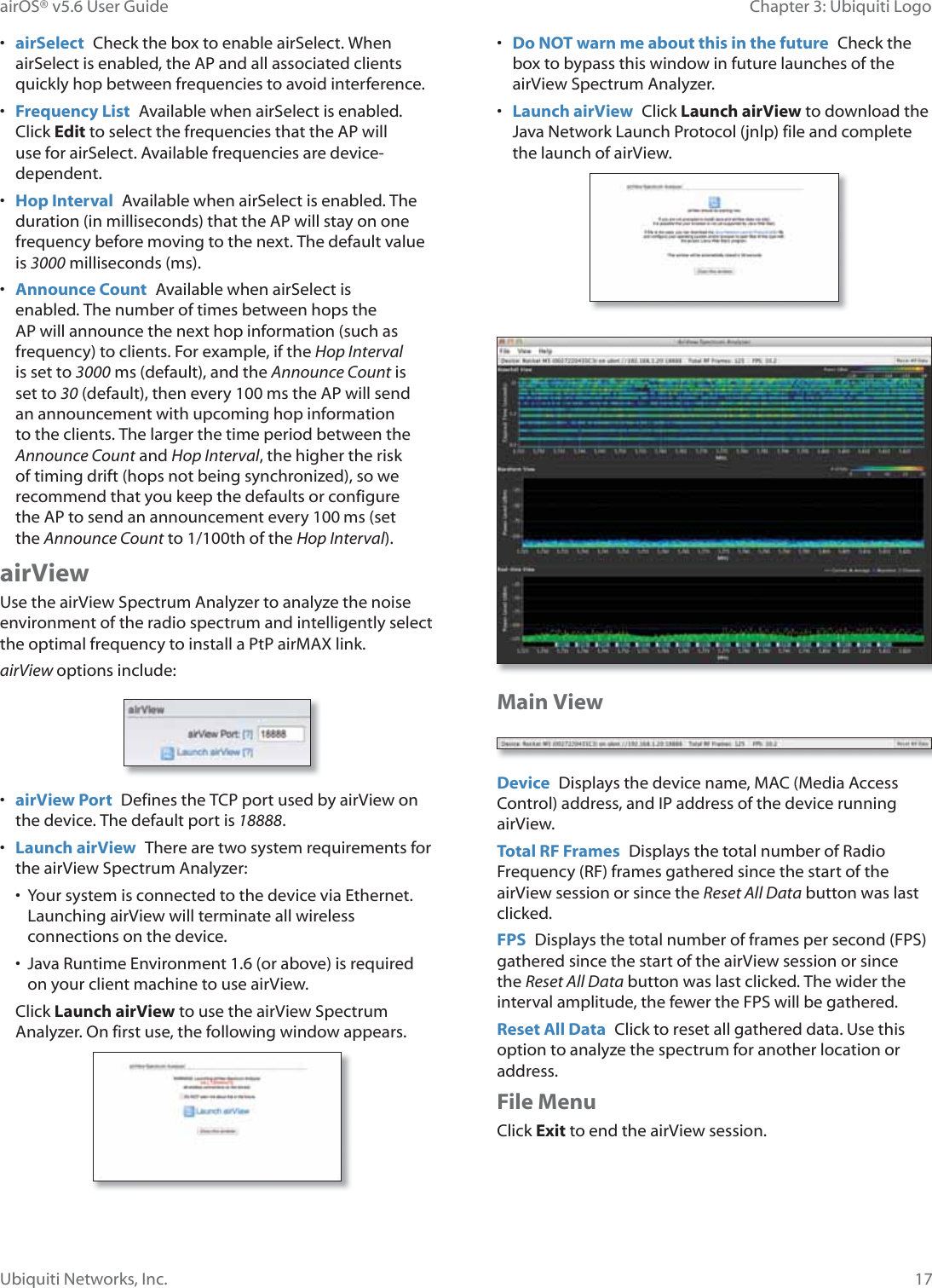 17Chapter 3: Ubiquiti LogoairOS® v5.6 User GuideUbiquiti Networks, Inc.•  airSelect  Check the box to enable airSelect. When airSelect is enabled, the AP and all associated clients quickly hop between frequencies to avoid interference.•  Frequency List  Available when airSelect is enabled. Click Edit to select the frequencies that the AP will use for airSelect. Available frequencies are device-dependent.•  Hop Interval Available when airSelect is enabled. The duration (in milliseconds) that the AP will stay on one frequency before moving to the next. The default value is 3000 milliseconds (ms).•  Announce Count  Available when airSelect is enabled. The number of times between hops the AP will announce the next hop information (such as frequency) to clients. For example, if the Hop Interval is set to 3000PV©GHIDXOW©DQG©WKH©AnnounceCount is set to 30 (default), then every 100 ms the AP will send an announcement with upcoming hop information WRWKH©FOLHQWV©7KH©ODUJHU©WKH©WLPH©SHULRG©EHWZHHQ©WKH©Announce Count and Hop Interval, the higher the risk of timing drift (hops not being synchronized), so we recommend that you keep the defaults or configure the AP to send an announcement every 100ms (set WKHAnnounce Count to 1/100th of the Hop Interval).airViewUse the airView Spectrum Analyzer to analyze the noise environment of the radio spectrum and intelligently select the optimal frequency to install a PtP airMAX link. airView options include:•  airView Port  Defines the TCP port used by airView on the device. The default port is 18888.•  Launch airView  There are two system requirements for the airView Spectrum Analyzer:•  Your system is connected to the device via Ethernet. Launching airView will terminate all wireless connections on the device.•  Java Runtime Environment 1.6 (or above) is required on your client machine to use airView.Click Launch airView to use the airView Spectrum Analyzer. On first use, the following window appears.•  Do NOT warn me about this in the future  Check the box to bypass this window in future launches of the airView Spectrum Analyzer.•  Launch airView  Click Launch airView to download the Java Network Launch Protocol (jnlp) file and complete the launch of airView.Main ViewDevice  Displays the device name, MAC (Media Access Control) address, and IP address of the device running airView.Total RF Frames  Displays the total number of Radio Frequency (RF) frames gathered since the start of the airView session or since the Reset All Data button was last clicked.FPS  Displays the total number of frames per second (FPS) gathered since the start of the airView session or since the Reset All Data button was last clicked. The wider the interval amplitude, the fewer the FPS will be gathered.Reset All Data  Click to reset all gathered data. Use this option to analyze the spectrum for another location or address.File MenuClick Exit to end the airView session.
