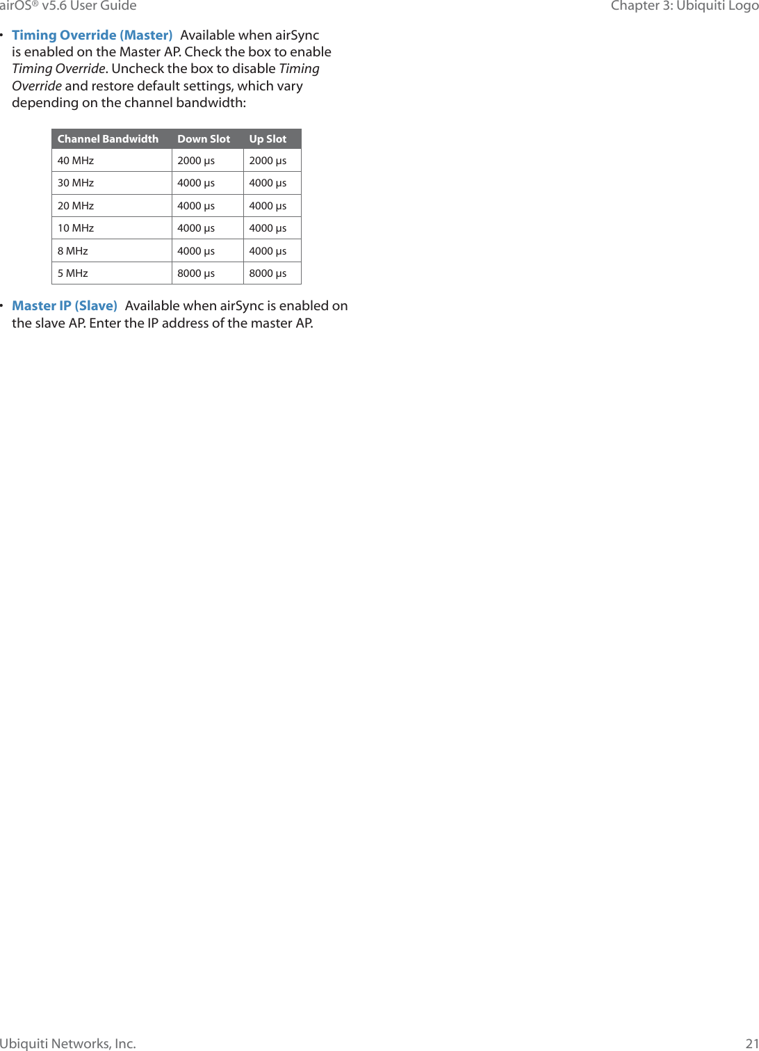 21Chapter 3: Ubiquiti LogoairOS® v5.6 User GuideUbiquiti Networks, Inc.•  Timing Override (Master)  Available when airSync is enabled on the Master AP. Check the box to enable Timing Override. Uncheck the box to disable Timing Override and restore default settings, which vary depending on the channel bandwidth: Channel Bandwidth Down Slot Up Slot40 MHz 2000 μs 2000 μs30 MHz 4000 μs 4000 μs20 MHz 4000 μs 4000 μs10 MHz 4000 μs 4000 μs8 MHz 4000 μs 4000 μs5 MHz 8000 μs 8000 μs•  Master IP (Slave)  Available when airSync is enabled on the slave AP. Enter the IP address of the master AP.