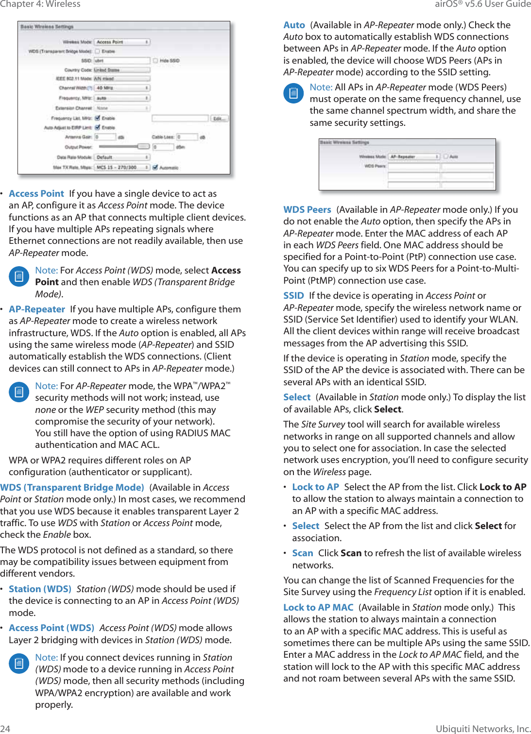 24Chapter 4: Wireless airOS® v5.6 User GuideUbiquiti Networks, Inc.•  Access Point  If you have a single device to act as an AP, configure it as Access Point mode. The device functions as an AP that connects multiple client devices. If you have multiple APs repeating signals where Ethernet connections are not readily available, then use AP-Repeater mode.Note: For Access Point (WDS) mode, select Access Point and then enable WDS (Transparent Bridge Mode).•  AP-Repeater  If you have multiple APs, configure them as AP-Repeater mode to create a wireless network infrastructure, WDS. If the Auto option is enabled, all APs using the same wireless mode (AP-Repeater) and SSID automatically establish the WDS connections. (Client devices can still connect to APs in AP-Repeater mode.)Note: For AP-Repeater mode, the WPA™/WPA2™ security methods will not work; instead, use none or the WEP security method (this may compromise the security of your network). You still have the option of using RADIUS MAC authentication and MAC ACL.WPA or WPA2 requires different roles on AP configuration (authenticator or supplicant).WDS (Transparent Bridge Mode)  (Available in Access Point or Station mode only.) In most cases, we recommend WKDW©\RX©XVH©:&apos;6©EHFDXVH©LW©HQDEOHV©WUDQVSDUHQW©/D\HU©traffic. To use WDS with Station or Access Point mode, check the Enable box.The WDS protocol is not defined as a standard, so there may be compatibility issues between equipment from different vendors. •  Station (WDS)  Station (WDS) mode should be used if the device is connecting to an AP in Access Point (WDS) mode. •  Access Point (WDS)  Access Point (WDS) mode allows /D\HU©EULGJLQJ©ZLWK©GHYLFHV©LQ©Station (WDS) mode.Note: If you connect devices running in Station (WDS) mode to a device running in Access Point (WDS) mode, then all security methods (including WPA/WPA2 encryption) are available and work properly. Auto  (Available in AP-Repeater mode only.) Check the Auto box to automatically establish WDS connections between APs in AP-Repeater mode. If the Auto option is enabled, the device will choose WDS Peers (APs in AP-Repeater mode) according to the SSID setting.Note: All APs in AP-Repeater mode (WDS Peers) must operate on the same frequency channel, use the same channel spectrum width, and share the same security settings.WDS Peers  (Available in AP-Repeater mode only.) If you do not enable the Auto option, then specify the APs in AP-Repeater mode. Enter the MAC address of each AP in each WDS Peers field. One MAC address should be specified for a Point-to-Point (PtP) connection use case. You can specify up to six WDS Peers for a Point-to-Multi-Point (PtMP) connection use case.SSID  If the device is operating in Access Point or AP-Repeater mode, specify the wireless network name or SSID (Service Set Identifier) used to identify your WLAN. All the client devices within range will receive broadcast messages from the AP advertising this SSID.If the device is operating in Station mode, specify the SSID of the AP the device is associated with. There can be several APs with an identical SSID.Select  (Available in Station mode only.) To display the list of available APs, click Select.The Site Survey tool will search for available wireless networks in range on all supported channels and allow you to select one for association. In case the selected network uses encryption, you’ll need to configure security on the Wireless page. •  Lock to AP  Select the AP from the list. Click Lock to AP to allow the station to always maintain a connection to an AP with a specific MAC address. •  Select  Select the AP from the list and click Select for association.•  Scan  Click Scan to refresh the list of available wireless networks. You can change the list of Scanned Frequencies for the Site Survey using the Frequency List option if it is enabled.Lock to AP MAC  (Available in Station mode only.)  This allows the station to always maintain a connection to an AP with a specific MAC address. This is useful as sometimes there can be multiple APs using the same SSID. Enter a MAC address in the Lock to AP MAC field, and the station will lock to the AP with this specific MAC address and not roam between several APs with the same SSID.