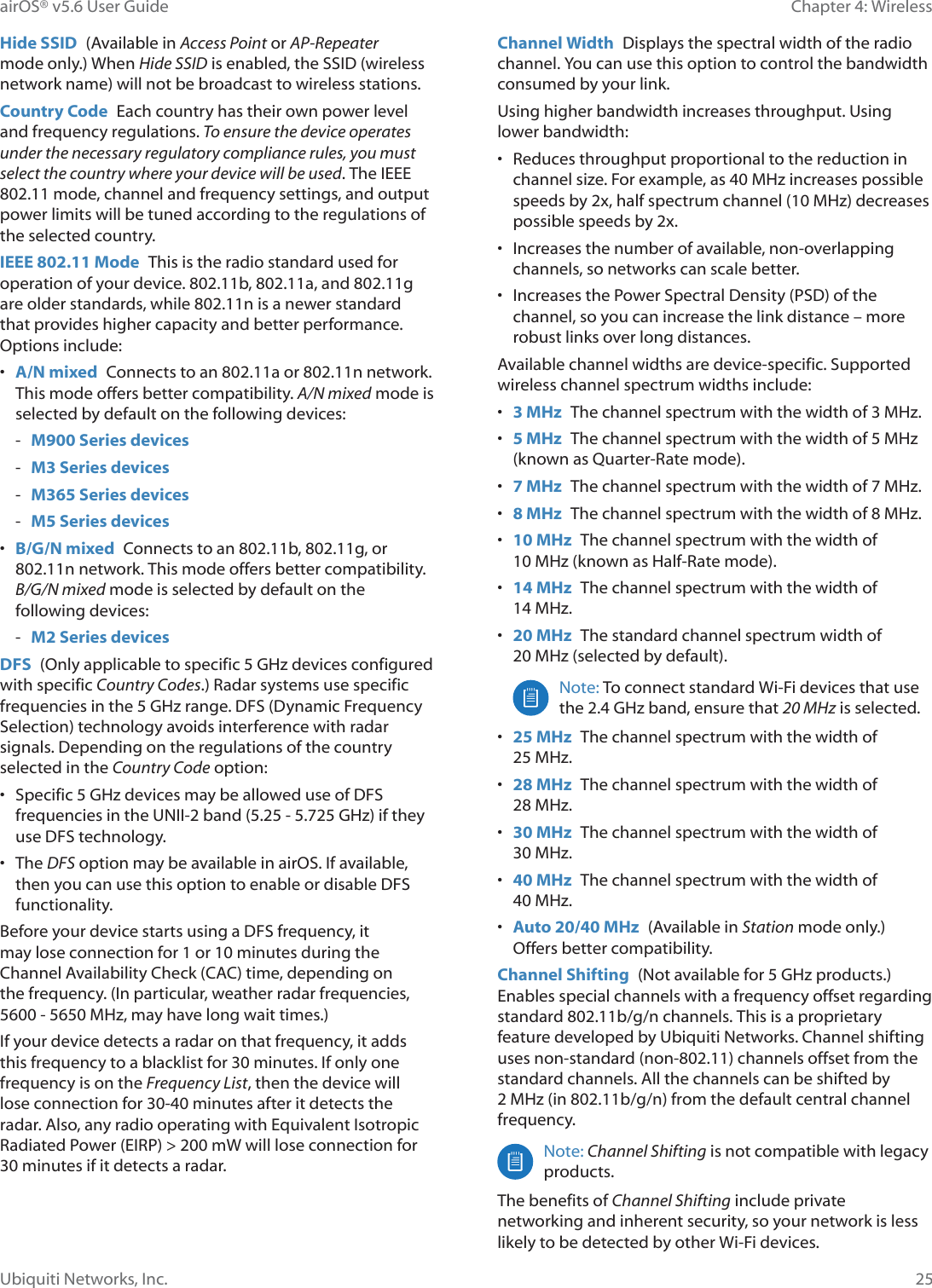 25Chapter 4: WirelessairOS® v5.6 User GuideUbiquiti Networks, Inc.Hide SSID  (Available in Access Point or AP-Repeater mode only.) When Hide SSID is enabled, the SSID (wireless network name) will not be broadcast to wireless stations.Country Code  Each country has their own power level and frequency regulations. To ensure the device operates under the necessary regulatory compliance rules, you must select the country where your device will be used. The IEEE 802.11 mode, channel and frequency settings, and output power limits will be tuned according to the regulations of the selected country.IEEE 802.11 Mode  This is the radio standard used for operation of your device. 802.11b, 802.11a, and 802.11g are older standards, while 802.11n is a newer standard that provides higher capacity and better performance. Options include:•  A/N mixed  Connects to an 802.11a or 802.11n network. This mode offers better compatibility. A/N mixed mode is selected by default on the following devices: - M900 Series devices - M3 Series devices - M365 Series devices - M5 Series devices•  B/G/N mixed  Connects to an 802.11b, 802.11g, or 802.11n network. This mode offers better compatibility. B/G/N mixed mode is selected by default on the following devices: - M2 Series devicesDFS  2QO\©DSSOLFDEOH©WR©VSHFLILF©*+]©GHYLFHV©FRQILJXUHG©with specific Country Codes.) Radar systems use specific IUHTXHQFLHV©LQ©WKH©*+]©UDQJH©&apos;)6©&apos;\QDPLF©)UHTXHQF\©Selection) technology avoids interference with radar signals. Depending on the regulations of the country selected in the Country Code option:•  6SHFLILF©*+]©GHYLFHV©PD\©EH©DOORZHG©XVH©RI©&apos;)6©IUHTXHQFLHV©LQ©WKH©81,,õ©EDQG©©õ©©*+]©LI©WKH\©use DFS technology.• The DFS option may be available in airOS. If available, then you can use this option to enable or disable DFS functionality. Before your device starts using a DFS frequency, it PD\©ORVH©FRQQHFWLRQ©IRU©©RU©PLQXWHV©GXULQJ©WKH©Channel Availability Check (CAC) time, depending on the frequency. (In particular, weather radar frequencies, õ0+]©PD\©KDYH©ORQJ©ZDLW©WLPHV©If your device detects a radar on that frequency, it adds this frequency to a blacklist for 30 minutes. If only one frequency is on the Frequency List, then the device will lose connection for 30-40 minutes after it detects the radar. Also, any radio operating with Equivalent Isotropic Radiated Power (EIRP) &gt; 200 mW will lose connection for 30 minutes if it detects a radar.Channel Width  Displays the spectral width of the radio channel. You can use this option to control the bandwidth consumed by your link. Using higher bandwidth increases throughput. Using lower bandwidth:•  Reduces throughput proportional to the reduction in FKDQQHO©VL]H©)RU©H[DPSOH©DV©©0+]©LQFUHDVHV©SRVVLEOH©VSHHGV©E\©[©KDOI©VSHFWUXP©FKDQQHO©©0+]©GHFUHDVHV©possible speeds by 2x. •  Increases the number of available, non-overlapping channels, so networks can scale better. •  Increases the Power Spectral Density (PSD) of the channel, so you can increase the link distance – more robust links over long distances. Available channel widths are device-specific. Supported wireless channel spectrum widths include:•  3 MHz  7KH©FKDQQHO©VSHFWUXP©ZLWK©WKH©ZLGWK©RI©©0+]•  5 MHz  7KH©FKDQQHO©VSHFWUXP©ZLWK©WKH©ZLGWK©RI©©0+]©(known as Quarter-Rate mode).•  7 MHz  7KH©FKDQQHO©VSHFWUXP©ZLWK©WKH©ZLGWK©RI©0+]•  8 MHz  7KH©FKDQQHO©VSHFWUXP©ZLWK©WKH©ZLGWK©RI©0+]•  10 MHz  The channel spectrum with the width of 0+]©NQRZQ©DV©+DOIõ5DWH©PRGH•  14 MHz  The channel spectrum with the width of 0+]•  20 MHz  The standard channel spectrum width of 0+]©VHOHFWHG©E\©GHIDXOWNote: To connect standard Wi-Fi devices that use WKH©©*+]©EDQG©HQVXUH©WKDW©20 MHz is selected.•  25 MHz  The channel spectrum with the width of 0+]•  28 MHz  The channel spectrum with the width of 0+]•  30 MHz  The channel spectrum with the width of 0+]©•  40 MHz  The channel spectrum with the width of 0+]•  Auto 20/40 MHz  (Available in Station mode only.)  Offers better compatibility.Channel Shifting  1RW©DYDLODEOH©IRU©©*+]©SURGXFWV©Enables special channels with a frequency offset regarding standard 802.11b/g/n channels. This is a proprietary feature developed by Ubiquiti Networks. Channel shifting uses non-standard (non-802.11) channels offset from the standard channels. All the channels can be shifted by 0+]©LQ©EJQ©IURP©WKH©GHIDXOW©FHQWUDO©FKDQQHO©frequency.Note: Channel Shifting is not compatible with legacy products.The benefits of Channel Shifting include private networking and inherent security, so your network is less likely to be detected by other Wi-Fi devices. 