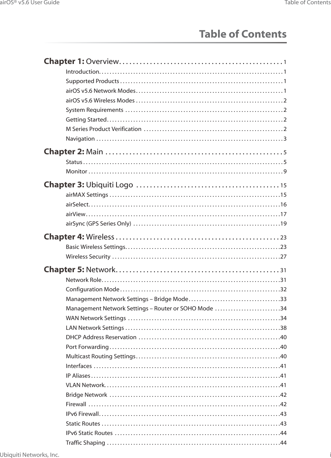 iTable of ContentsairOS® v5.6 User GuideUbiquiti Networks, Inc.Table of ContentsChapter 1: Overview ................................................1Introduction. . . . . . . . . . . . . . . . . . . . . . . . . . . . . . . . . . . . . . . . . . . . . . . . . . . . . . . . . . . . . . . . . . . . . . 1Supported Products ..............................................................1airOS v5.6 Network Modes ........................................................1airOS v5.6 Wireless Modes ........................................................2System Requirements  ............................................................2Getting Started ...................................................................2M Series Product Verification  .....................................................2Navigation .......................................................................3Chapter 2: Main ....................................................5Status ............................................................................5Monitor ..........................................................................9Chapter 3: Ubiquiti Logo  ..........................................15airMAX Settings .................................................................15airSelect .........................................................................16airView ..........................................................................17airSync (GPS Series Only)  ........................................................19Chapter 4: Wireless ................................................23Basic Wireless Settings ...........................................................23Wireless Security ................................................................27Chapter 5: Network ................................................31Network Role ....................................................................31Configuration Mode .............................................................32Management Network Settings – Bridge Mode ...................................33Management Network Settings – Router or SOHO Mode  .........................34WAN Network Settings  ..........................................................34LAN Network Settings ...........................................................38DHCP Address Reservation  ......................................................40Port Forwarding .................................................................40Multicast Routing Settings .......................................................40Interfaces .......................................................................41IP Aliases ........................................................................41VLAN Network. . . . . . . . . . . . . . . . . . . . . . . . . . . . . . . . . . . . . . . . . . . . . . . . . . . . . . . . . . . . . . . . . . .41Bridge Network  .................................................................42Firewall .........................................................................42IPv6 Firewall .....................................................................43Static Routes ....................................................................43IPv6 Static Routes  ...............................................................44Traffic Shaping ..................................................................44