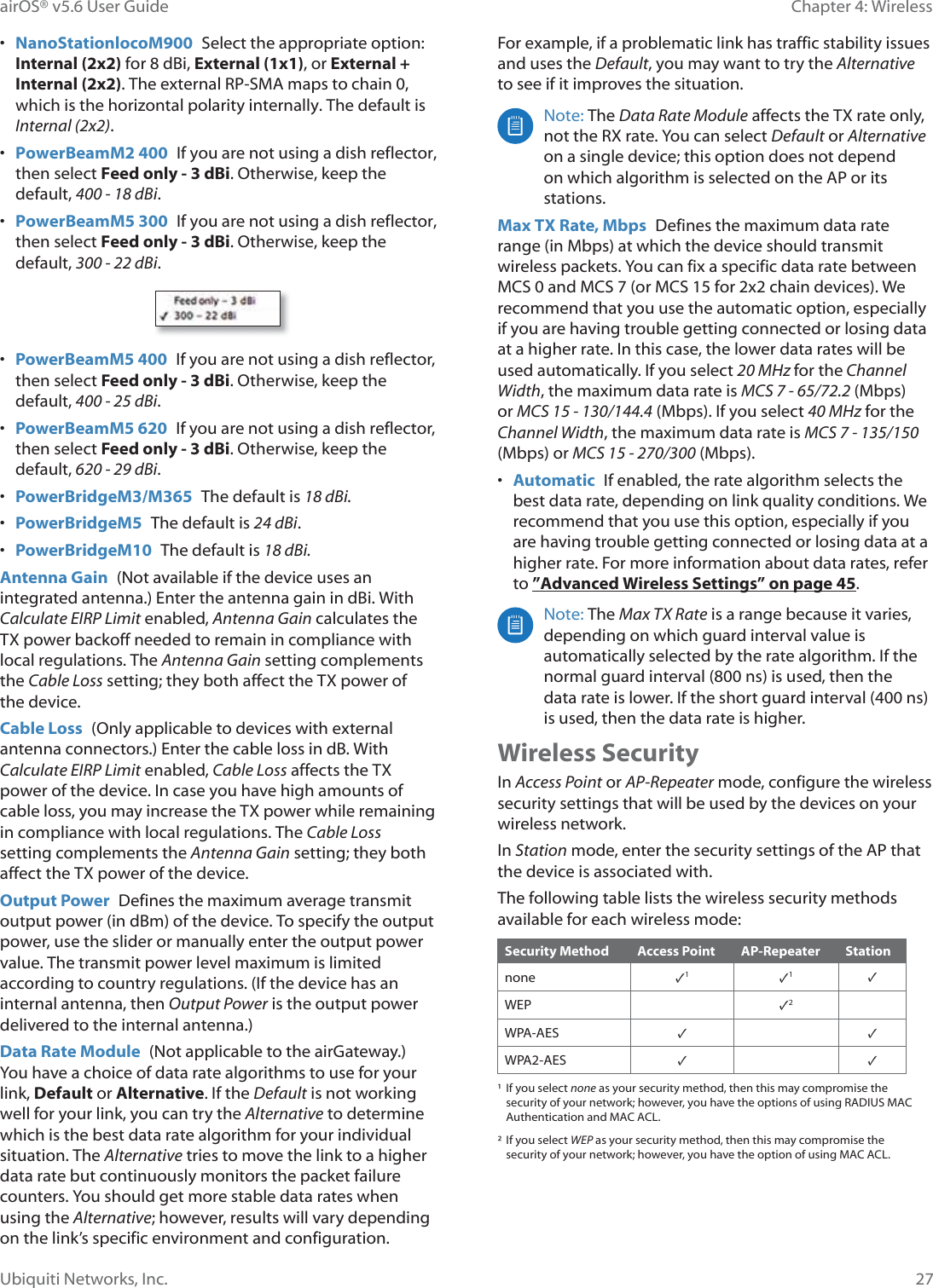 27Chapter 4: WirelessairOS® v5.6 User GuideUbiquiti Networks, Inc.•NanoStationORFRM900  Select the appropriate option:©Internal (2x2) for 8 dBi, External (1x1), or External +«Internal (2x2). The external RP-SMA maps to chain 0,©ZKLFK©LV©WKH©KRUL]RQWDO©SRODULW\©LQWHUQDOO\©7KH©GHIDXOW©LV©Internal (2x2).•PowerBeamM2 400  If you are not using a dish reflector,©then select Feed only - 3 dBi. Otherwise, keep the©default, 400-18dBi.•PowerBeamM5 300  If you are not using a dish reflector,©then select Feed only - 3 dBi. Otherwise, keep the©default, 300-22dBi. •PowerBeamM5 400  If you are not using a dish reflector,then select Feed only - 3 dBi. Otherwise, keep thedefault, 400- 25 dBi.•PowerBeamM5 620  If you are not using a dish reflector,then select Feed only - 3 dBi. Otherwise, keep thedefault, 620- 29 dBi.•PowerBridgeM3/M365  The default is 18dBi.•PowerBridgeM5  The default is 24 dBi.•PowerBridgeM10  The default is 18 dBi.Antenna Gain  (Not available if the device uses an integrated antenna.) Enter the antenna gain in dBi. With Calculate EIRP Limit enabled, Antenna Gain calculates the TX power backoff needed to remain in compliance with local regulations. The Antenna Gain setting complements the Cable Loss setting; they both affect the TX power of the device.Cable Loss  (Only applicable to devices with external antenna connectors.) Enter the cable loss in dB. With Calculate EIRP Limit enabled, Cable Loss affects the TX power of the device. In case you have high amounts of cable loss, you may increase the TX power while remaining in compliance with local regulations. The Cable Loss setting complements the Antenna Gain setting; they both affect the TX power of the device.Output Power  Defines the maximum average transmit output power (in dBm) of the device. To specify the output power, use the slider or manually enter the output power value. The transmit power level maximum is limited according to country regulations. (If the device has an internal antenna, then Output Power is the output power delivered to the internal antenna.)Data Rate Module  (Not applicable to the airGateway.) You have a choice of data rate algorithms to use for your link, Default or Alternative. If the Default is not working well for your link, you can try the Alternative to determine which is the best data rate algorithm for your individual situation. The Alternative tries to move the link to a higher data rate but continuously monitors the packet failure counters. You should get more stable data rates when using the Alternative; however, results will vary depending on the link’s specific environment and configuration.  For example, if a problematic link has traffic stability issues and uses the Default, you may want to try the Alternative to see if it improves the situation.Note: The Data Rate Module affects the TX rate only, not the RX rate. You can select Default or Alternative on a single device; this option does not depend on which algorithm is selected on the AP or its stations.Max TX Rate, Mbps  Defines the maximum data rate range (in Mbps) at which the device should transmit wireless packets. You can fix a specific data rate between 0&amp;6©©DQG©0&amp;6©RU©0&amp;6©©IRU©[©FKDLQ©GHYLFHV©:H©recommend that you use the automatic option, especially if you are having trouble getting connected or losing data at a higher rate. In this case, the lower data rates will be used automatically. If you select 20 MHz for the Channel Width, the maximum data rate is MCS7 - 65/72.20ESV©or MCS 15 - 130/144.40ESV©,I©\RX©VHOHFW©40MHz for the Channel Width, the maximum data rate is MCS 7 - 135/150 (Mbps) or MCS 15 - 270/300 (Mbps).•Automatic  If enabled, the rate algorithm selects thebest data rate, depending on link quality conditions. Werecommend that you use this option, especially if youare having trouble getting connected or losing data at ahigher rate. For more information about data rates, referto ”Advanced Wireless Settings” on page 45.Note: The Max TX Rate is a range because it varies, depending on which guard interval value is automatically selected by the rate algorithm. If the normal guard interval (800 ns) is used, then the GDWD©UDWH©LV©ORZHU©,I©WKH©VKRUW©JXDUG©LQWHUYDO©QV©is used, then the data rate is higher.Wireless SecurityIn Access Point or AP-Repeater mode, configure the wireless security settings that will be used by the devices on your wireless network. In Station mode, enter the security settings of the AP that the device is associated with.The following table lists the wireless security methods available for each wireless mode:Security Method Access Point AP-Repeater Stationnone ✓1✓1✓WEP ✓2WPA-AES ✓✓WPA2-AES ✓✓¹  If you select none as your security method, then this may compromise the security of your network; however, you have the options of using RADIUS MAC Authentication and MAC ACL.²  If you select WEP as your security method, then this may compromise the security of your network; however, you have the option of using MAC ACL.