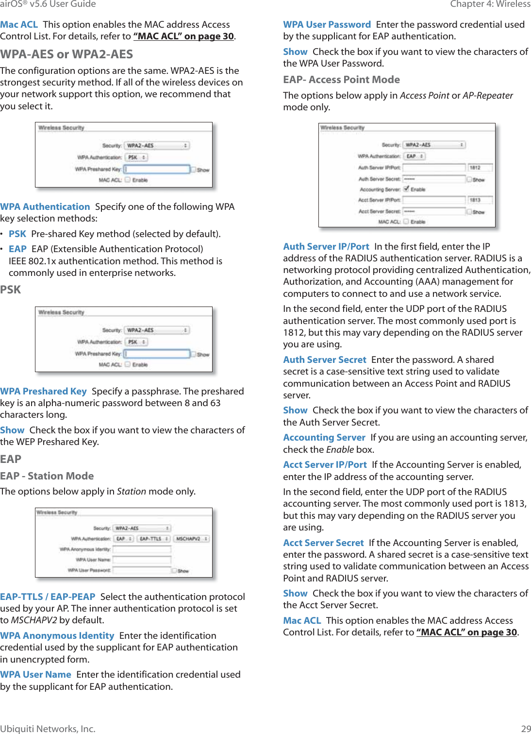 29Chapter 4: WirelessairOS® v5.6 User GuideUbiquiti Networks, Inc.Mac ACL  This option enables the MAC address Access Control List. For details, refer to “MAC ACL” on page 30.WPA-AES or WPA2-AESThe configuration options are the same. WPA2-AES is the strongest security method. If all of the wireless devices on your network support this option, we recommend that you select it.WPA Authentication  Specify one of the following WPA key selection methods:•  PSK  Pre-shared Key method (selected by default).•  EAP  EAP (Extensible Authentication Protocol) IEEE 802.1x authentication method. This method is commonly used in enterprise networks. PSKWPA Preshared Key  Specify a passphrase. The preshared key is an alpha-numeric password between 8 and 63 characters long.Show  Check the box if you want to view the characters of the WEP Preshared Key.EAPEAP - Station ModeThe options below apply in Station mode only.EAP-TTLS / EAP-PEAP  Select the authentication protocol used by your AP. The inner authentication protocol is set to MSCHAPV2 by default.WPA Anonymous Identity  Enter the identification credential used by the supplicant for EAP authentication in unencrypted form.WPA User Name  Enter the identification credential used by the supplicant for EAP authentication.WPA User Password  Enter the password credential used by the supplicant for EAP authentication.Show  Check the box if you want to view the characters of the WPA User Password.EAP- Access Point ModeThe options below apply in Access Point or AP-Repeater mode only.Auth Server IP/Port  In the first field, enter the IP address of the RADIUS authentication server. RADIUS is a QHWZRUNLQJ©SURWRFRO©SURYLGLQJ©FHQWUDOL]HG©$XWKHQWLFDWLRQ©$XWKRUL]DWLRQ©DQG©$FFRXQWLQJ©$$$©PDQDJHPHQW©IRU©computers to connect to and use a network service.In the second field, enter the UDP port of the RADIUS authentication server. The most commonly used port is 1812, but this may vary depending on the RADIUS server you are using.Auth Server Secret  Enter the password. A shared secret is a case-sensitive text string used to validate communication between an Access Point and RADIUS server.Show  Check the box if you want to view the characters of the Auth Server Secret.Accounting Server  If you are using an accounting server, check the Enable box.Acct Server IP/Port  If the Accounting Server is enabled, enter the IP address of the accounting server.In the second field, enter the UDP port of the RADIUS accounting server. The most commonly used port is 1813, but this may vary depending on the RADIUS server you are using.Acct Server Secret  If the Accounting Server is enabled, enter the password. A shared secret is a case-sensitive text string used to validate communication between an Access Point and RADIUS server.Show  Check the box if you want to view the characters of the Acct Server Secret.Mac ACL  This option enables the MAC address Access Control List. For details, refer to “MAC ACL” on page 30.