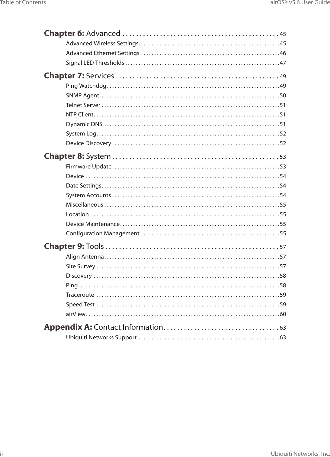 iiTable of Contents airOS® v5.6 User GuideUbiquiti Networks, Inc.Chapter 6: Advanced  ..............................................45Advanced Wireless Settings ......................................................45Advanced Ethernet Settings .....................................................46Signal LED Thresholds ...........................................................47Chapter 7: Services   ...............................................49Ping Watchdog ..................................................................49SNMP Agent. . . . . . . . . . . . . . . . . . . . . . . . . . . . . . . . . . . . . . . . . . . . . . . . . . . . . . . . . . . . . . . . . . . . .50Telnet Server ....................................................................51NTP Client .......................................................................51Dynamic DNS  ...................................................................51System Log ......................................................................52Device Discovery ................................................................52Chapter 8: System .................................................53Firmware Update ................................................................53Device  ..........................................................................54Date Settings ....................................................................54System Accounts ................................................................54Miscellaneous ...................................................................55Location  ........................................................................55Device Maintenance .............................................................55Configuration Management .....................................................55Chapter 9: Tools ...................................................57Align Antenna ...................................................................57Site Survey ......................................................................57Discovery  .......................................................................58Ping .............................................................................58Traceroute ......................................................................59Speed Test  ......................................................................59airView ..........................................................................60Appendix A: Contact Information ..................................63Ubiquiti Networks Support ......................................................63