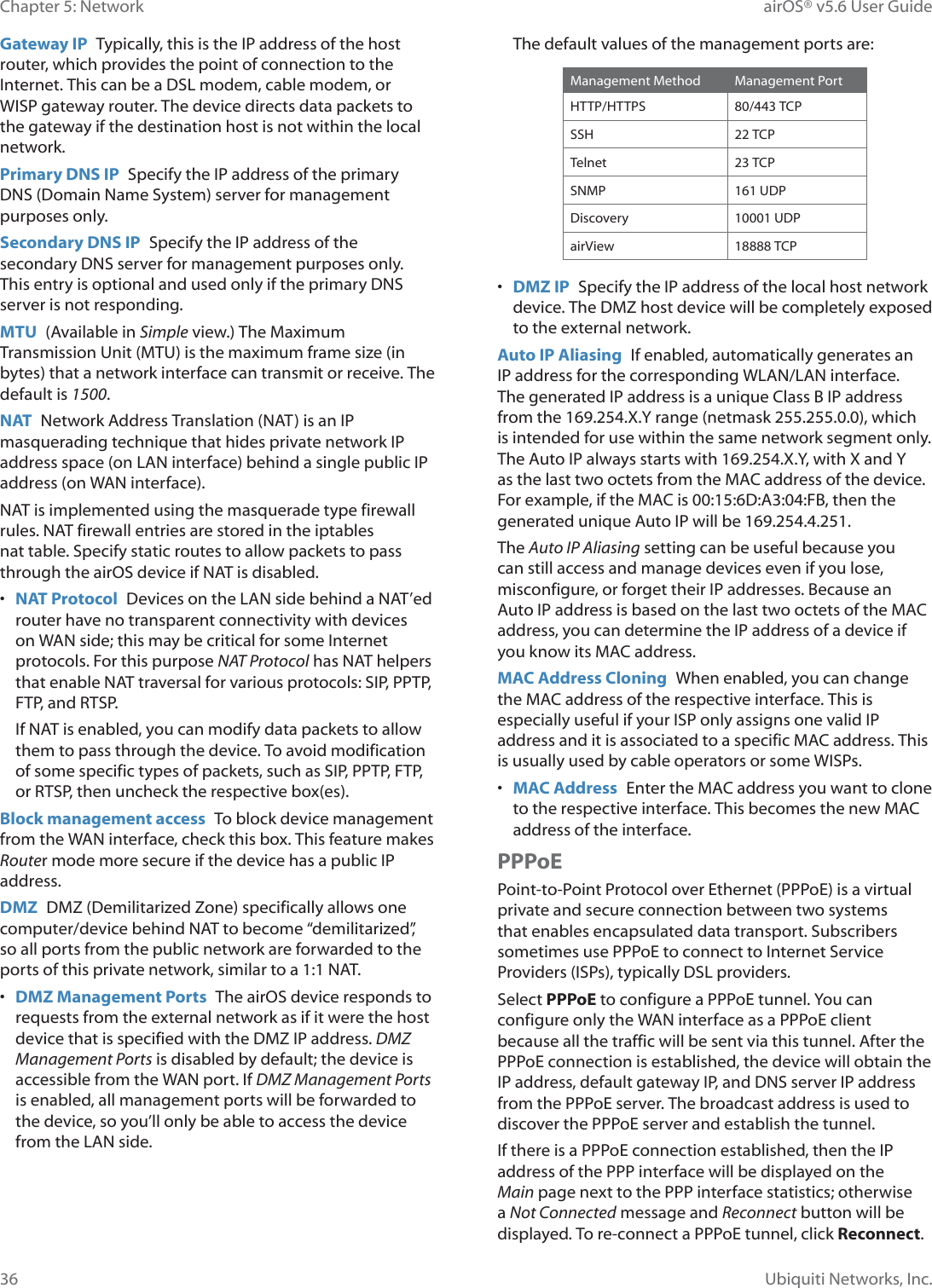 36Chapter 5: Network airOS® v5.6 User GuideUbiquiti Networks, Inc.Gateway IP  Typically, this is the IP address of the host router, which provides the point of connection to the Internet. This can be a DSL modem, cable modem, or WISP gateway router. The device directs data packets to the gateway if the destination host is not within the local network.Primary DNS IP  Specify the IP address of the primary DNS (Domain Name System) server for management SXUSRVHVRQO\Secondary DNS IP  Specify the IP address of the secondary DNS server for management purposes only. This entry is optional and used only if the primary DNS server is not responding.MTU  (Available in Simple view.) The Maximum Transmission Unit (MTU) is the maximum frame size (in bytes) that a network interface can transmit or receive. The default is 1500.NAT  Network Address Translation (NAT) is an IP masquerading technique that hides private network IP address space (on LAN interface) behind a single public IP address (on WAN interface).NAT is implemented using the masquerade type firewall rules. NAT firewall entries are stored in the iptables nat table. Specify static routes to allow packets to pass through the airOS device if NAT is disabled.•  NAT Protocol  Devices on the LAN side behind a NAT’ed router have no transparent connectivity with devices on WAN side; this may be critical for some Internet protocols. For this purpose NAT Protocol has NAT helpers that enable NAT traversal for various protocols: SIP, PPTP, FTP, and RTSP.If NAT is enabled, you can modify data packets to allow them to pass through the device. To avoid modification of some specific types of packets, such as SIP, PPTP, FTP, or RTSP, then uncheck the respective box(es). Block management access  To block device management from the WAN interface, check this box. This feature makes Router mode more secure if the device has a public IP address.DMZ  DMZ (Demilitarized Zone) specifically allows one computer/device behind NAT to become “demilitarized”, so all ports from the public network are forwarded to the ports of this private network, similar to a 1:1 NAT.•  DMZ Management Ports  The airOS device responds to requests from the external network as if it were the host device that is specified with the DMZ IP address. DMZ Management Ports is disabled by default; the device is accessible from the WAN port. If DMZ Management Ports is enabled, all management ports will be forwarded to the device, so you’ll only be able to access the device from the LAN side.The default values of the management ports are:Management Method Management PortHTTP/HTTPS 80/443 TCPSSH 22 TCPTelnet 23 TCPSNMP 161 UDPDiscovery 10001 UDPairView 18888 TCP•  DMZ IP  Specify the IP address of the local host network device. The DMZ host device will be completely exposed to the external network.Auto IP Aliasing  If enabled, automatically generates an IP address for the corresponding WLAN/LAN interface. The generated IP address is a unique Class B IP address from the 169.254.X.Y range (netmask 255.255.0.0), which is intended for use within the same network segment only. The Auto IP always starts with 169.254.X.Y, with X and Y as the last two octets from the MAC address of the device. For example, if the MAC is 00:15:6D:A3:04:FB, then the generated unique Auto IP will be 169.254.4.251.The Auto IP Aliasing setting can be useful because you can still access and manage devices even if you lose, misconfigure, or forget their IP addresses. Because an Auto IP address is based on the last two octets of the MAC address, you can determine the IP address of a device if you know its MAC address.MAC Address Cloning  When enabled, you can change the MAC address of the respective interface. This is especially useful if your ISP only assigns one valid IP address and it is associated to a specific MAC address. This is usually used by cable operators or some WISPs.•  MAC Address  Enter the MAC address you want to clone to the respective interface. This becomes the new MAC address of the interface.PPPoEPoint-to-Point Protocol over Ethernet (PPPoE) is a virtual private and secure connection between two systems that enables encapsulated data transport. Subscribers sometimes use PPPoE to connect to Internet Service Providers (ISPs), typically DSL providers.Select PPPoE to configure a PPPoE tunnel. You can configure only the WAN interface as a PPPoE client because all the traffic will be sent via this tunnel. After the PPPoE connection is established, the device will obtain the IP address, default gateway IP, and DNS server IP address from the PPPoE server. The broadcast address is used to discover the PPPoE server and establish the tunnel.If there is a PPPoE connection established, then the IP address of the PPP interface will be displayed on the Main page next to the PPP interface statistics; otherwise a Not Connected message and Reconnect button will be displayed. To re-connect a PPPoE tunnel, click Reconnect.
