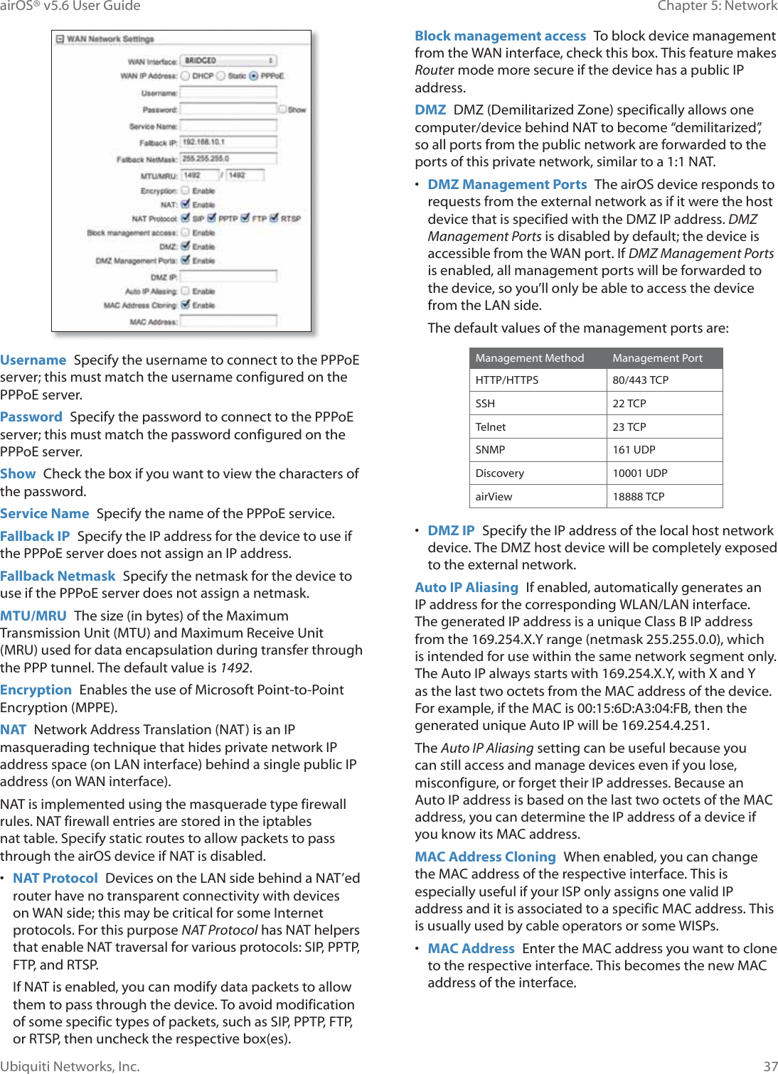 37Chapter 5: NetworkairOS® v5.6 User GuideUbiquiti Networks, Inc.Username  Specify the username to connect to the PPPoE server; this must match the username configured on the PPPoE server.Password  Specify the password to connect to the PPPoE server; this must match the password configured on the PPPoE server.Show  Check the box if you want to view the characters of the password.Service Name  Specify the name of the PPPoE service.Fallback IP  Specify the IP address for the device to use if the PPPoE server does not assign an IP address.Fallback Netmask  Specify the netmask for the device to use if the PPPoE server does not assign a netmask.MTU/MRU  The size (in bytes) of the Maximum Transmission Unit (MTU) and Maximum Receive Unit (MRU) used for data encapsulation during transfer through the PPP tunnel. The default value is 1492. Encryption  Enables the use of Microsoft Point-to-Point Encryption (MPPE).NAT  Network Address Translation (NAT) is an IP masquerading technique that hides private network IP address space (on LAN interface) behind a single public IP address (on WAN interface).NAT is implemented using the masquerade type firewall rules. NAT firewall entries are stored in the iptables nat table. Specify static routes to allow packets to pass through the airOS device if NAT is disabled.•  NAT Protocol  Devices on the LAN side behind a NAT’ed router have no transparent connectivity with devices on WAN side; this may be critical for some Internet protocols. For this purpose NAT Protocol has NAT helpers that enable NAT traversal for various protocols: SIP, PPTP, FTP, and RTSP.If NAT is enabled, you can modify data packets to allow them to pass through the device. To avoid modification of some specific types of packets, such as SIP, PPTP, FTP, or RTSP, then uncheck the respective box(es). Block management access  To block device management from the WAN interface, check this box. This feature makes Router mode more secure if the device has a public IP address.DMZ  DMZ (Demilitarized Zone) specifically allows one computer/device behind NAT to become “demilitarized”, so all ports from the public network are forwarded to the ports of this private network, similar to a 1:1 NAT.•  DMZ Management Ports  The airOS device responds to requests from the external network as if it were the host device that is specified with the DMZ IP address. DMZ Management Ports is disabled by default; the device is accessible from the WAN port. If DMZ Management Ports is enabled, all management ports will be forwarded to the device, so you’ll only be able to access the device from the LAN side.The default values of the management ports are:Management Method Management PortHTTP/HTTPS 80/443 TCPSSH 22 TCPTelnet 23 TCPSNMP 161 UDPDiscovery 10001 UDPairView 18888 TCP•  DMZ IP  Specify the IP address of the local host network device. The DMZ host device will be completely exposed to the external network.Auto IP Aliasing  If enabled, automatically generates an IP address for the corresponding WLAN/LAN interface. The generated IP address is a unique Class B IP address from the 169.254.X.Y range (netmask 255.255.0.0), which is intended for use within the same network segment only. The Auto IP always starts with 169.254.X.Y, with X and Y as the last two octets from the MAC address of the device. For example, if the MAC is 00:15:6D:A3:04:FB, then the generated unique Auto IP will be 169.254.4.251.The Auto IP Aliasing setting can be useful because you can still access and manage devices even if you lose, misconfigure, or forget their IP addresses. Because an Auto IP address is based on the last two octets of the MAC address, you can determine the IP address of a device if you know its MAC address.MAC Address Cloning  When enabled, you can change the MAC address of the respective interface. This is especially useful if your ISP only assigns one valid IP address and it is associated to a specific MAC address. This is usually used by cable operators or some WISPs.•  MAC Address  Enter the MAC address you want to clone to the respective interface. This becomes the new MAC address of the interface.