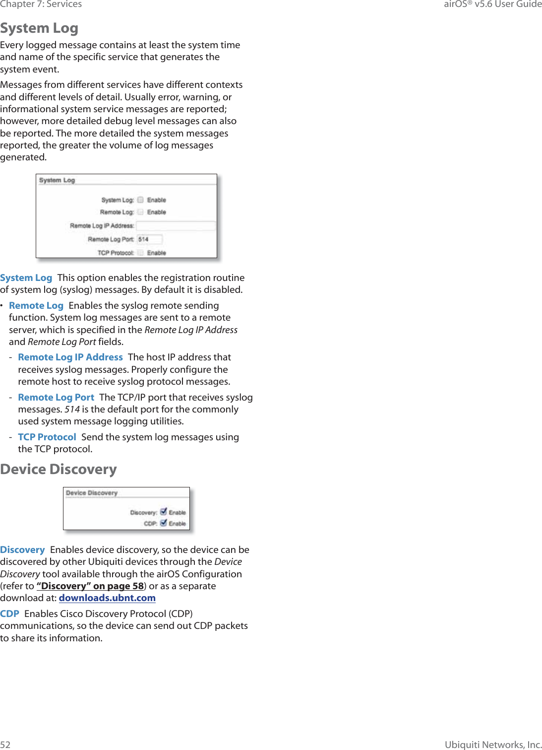 52Chapter 7: Services  airOS® v5.6 User GuideUbiquiti Networks, Inc.System LogEvery logged message contains at least the system time and name of the specific service that generates the V\VWHPHYHQWMessages from different services have different contexts and different levels of detail. Usually error, warning, or informational system service messages are reported; however, more detailed debug level messages can also be reported. The more detailed the system messages reported, the greater the volume of log messages generated.System Log  This option enables the registration routine of system log (syslog) messages. By default it is disabled.•  Remote Log  Enables the syslog remote sending function. System log messages are sent to a remote server, which is specified in the Remote Log IP Address and Remote Log Port fields. - Remote Log IP Address  The host IP address that receives syslog messages. Properly configure the remote host to receive syslog protocol messages. - Remote Log Port  The TCP/IP port that receives syslog messages. 514 is the default port for the commonly used system message logging utilities. - TCP Protocol  Send the system log messages using the TCP protocol.Device DiscoveryDiscovery  Enables device discovery, so the device can be discovered by other Ubiquiti devices through the Device Discovery tool available through the airOS Configuration (refer to “Discovery” on page 58) or as a separate download at: downloads.ubnt.comCDP  Enables Cisco Discovery Protocol (CDP) communications, so the device can send out CDP packets to share its information.