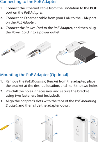 Connecting to the PoE Adapter1.  Connect the Ethernet cable from the IsoStation to the POE port on the PoEAdapter.2.  Connect an Ethernet cable from your LAN to the LAN port on the PoE Adapter. 3.  Connect the Power Cord to the PoE Adapter, and then plug the Power Cord into a power outlet.Mounting the PoE Adapter (Optional)1.  Remove the PoE Mounting Bracket from the adapter, place the bracket at the desired location, and mark the two holes. 2.  Pre-drill the holes if necessary, and secure the bracket using two fasteners (not included).3.  Align the adapter’s slots with the tabs of the PoE Mounting Bracket, and then slide the adapterdown.