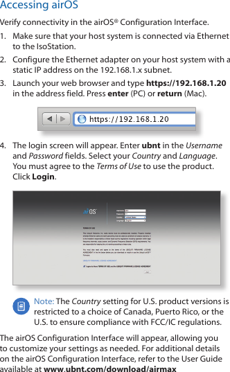 Accessing airOSVerify connectivity in the airOS® Configuration Interface. 1.  Make sure that your host system is connected via Ethernet to the IsoStation. 2.  Configure the Ethernet adapter on your host system with a static IP address on the 192.168.1.x subnet.3.  Launch your web browser and type https://192.168.1.20 in the address field. Press enter (PC) or return (Mac). 4.  The login screen will appear. Enter ubnt in the Username and Password fields. Select your Country and Language. You must agree to the Terms of Use to use the product. Click Login.Note: The Country setting for U.S. product versions is restricted to a choice of Canada, Puerto Rico, or the U.S. to ensure compliance with FCC/IC regulations. The airOS Configuration Interface will appear, allowing you to customize your settings as needed. For additional details on the airOS Configuration Interface, refer to the User Guide available at www.ubnt.com/download/airmax