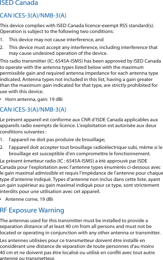 ISED CanadaCAN ICES-3(A)/NMB-3(A)This device complies with ISED Canada licence-exempt RSS standard(s). Operation is subject to the following two conditions: 1.  This device may not cause interference, and 2.  This device must accept any interference, including interference that may cause undesired operation of the device.This radio transmitter (IC: 6545A-ISM5) has been approved by ISED Canada to operate with the antenna types listed below with the maximum permissible gain and required antenna impedance for each antenna type indicated. Antenna types not included in this list, having a gain greater than the maximum gain indicated for that type, are strictly prohibited for use with this device.•  Horn antenna, gain: 19 dBiCAN ICES-3(A)/NMB-3(A)Le présent appareil est conforme aux CNR d’ISDE Canada applicables aux appareils radio exempts de licence. L’exploitation est autorisée aux deux conditions suivantes :1.  l’appareil ne doit pas produire de brouillage;2.  l’appareil doit accepter tout brouillage radioélectrique subi, même si le brouillage est susceptible d’en compromettre le fonctionnement.Le présent émetteur radio (IC : 6545A-ISM5) a été approuvé par ISDE Canada pour l’exploitation avec l’antenne types énumérés ci-dessous avec le gain maximal admissible et requis l’impédance de l’antenne pour chaque type d’antenne indiqué. Types d’antenne non inclus dans cette liste, ayant un gain supérieur au gain maximal indiqué pour ce type, sont strictement interdits pour une utilisation avec cet appareil.•  Antenne corne, 19 dBiRF Exposure WarningThe antennas used for this transmitter must be installed to provide a separation distance of at least 40 cm from all persons and must not be located or operating in conjunction with any other antenna or transmitter.Les antennes utilisées pour ce transmetteur doivent être installé en considérant une distance de séparation de toute personnes d’au moins 40cm et ne doivent pas être localisé ou utilisé en conflit avec tout autre antenne ou transmetteur.