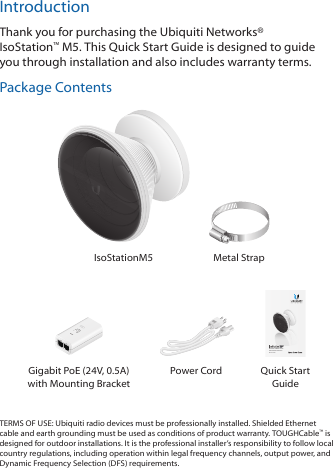 IntroductionThank you for purchasing the Ubiquiti Networks® IsoStation™M5. This Quick Start Guide is designed to guide you through installation and also includes warrantyterms.Package ContentsIsoStationM5 Metal StrapShielded airMAX® Radio  with Isolation AntennaModel: IS-M5Gigabit PoE (24V, 0.5A)  with Mounting BracketPower Cord Quick Start GuideTERMS OF USE: Ubiquiti radio devices must be professionally installed. Shielded Ethernet cable and earth grounding must be used as conditions of product warranty. TOUGHCable™ is designed for outdoor installations. It is the professional installer’s responsibility to follow local country regulations, including operation within legal frequency channels, output power, and Dynamic Frequency Selection (DFS) requirements.