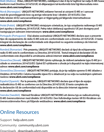 Malti [Maltese] B’dan, UBIQUITI NETWORKS, niddikjara li dan it-tip ta’ tagħmir tar-radju IS-M5 huwa konformi mad-Direttiva 2014/53/UE. Id-dikjarazzjoni tal-konformità tista’ tiġi kkonsultata minn www.ubnt.com/complianceNorsk [Norwegian] UBIQUITI NETWORKS erklærer herved at utstyret IS-M5 er i samsvar med de grunnleggende krav og øvrige relevante krav i direktiv 2014/53/EU. Den fulle teksten til EU-samsvarserklæringen er tilgjengelig på følgende internettadresse: www.ubnt.com/compliancePolski [Polish] UBIQUITI NETWORKS niniejszym oświadcza, że typ urządzenia radiowego IS-M5 jest zgodny z dyrektywą 2014/53/UE. Pełny tekst deklaracji zgodności UE jest dostępny pod następującym adresem internetowym: www.ubnt.com/compliancePortuguês [Portuguese] O(a) abaixo assinado(a) UBIQUITI NETWORKS declara que o presente tipo de equipamento de rádio IS-M5 está em conformidade com a Diretiva 2014/53/UE. O texto integral da declaração de conformidade está disponível no seguinte endereço de Internet: www.ubnt.com/complianceRomână [Romanian] Prin prezenta, UBIQUITI NETWORKS declară că tipul de echipamente radio IS-M5 este în conformitate cu Directiva 2014/53/UE.  Textul integral al declarației UE de conformitate este disponibil la următoarea adresă internet: www.ubnt.com/complianceSlovenčina [Slovak] UBIQUITI NETWORKS týmto vyhlasuje, že rádiové zariadenie typu IS-M5 je v súlade so smernicou 2014/53/EÚ. Úplné EÚ vyhlásenie o zhode je k dispozícii na tejto internetovej adrese: www.ubnt.com/complianceSlovenščina [Slovenian] UBIQUITI NETWORKS potrjuje, da je tip radijske opreme IS-M5 skladen z Direktivo 2014/53/EU. Celotno besedilo izjave EU o skladnosti je na voljo na naslednjem spletnem naslovu: www.ubnt.com/complianceEspañol [Spanish] Por la presente, UBIQUITI NETWORKS declara que el tipo de equipo radioeléctrico IS-M5 es conforme con la Directiva 2014/53/UE. El texto completo de la declaración UE de conformidad está disponible en la dirección Internet siguiente: www.ubnt.com/complianceSvenska [Swedish] Härmed försäkrar UBIQUITI NETWORKS att denna typ av radioutrustning IS-M5 överensstämmer med direktiv 2014/53/EU. Den fullständiga texten till EU-försäkran om överensstämmelse finns på följande webbadress: www.ubnt.com/complianceOnline ResourcesSupport  help.ubnt.comCommunity  community.ubnt.comDownloads  downloads.ubnt.com