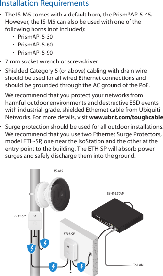Installation Requirements•  The IS-M5 comes with a default horn, the Prism®AP-5-45. However, the IS-M5 can also be used with one of the following horns (not included):•  PrismAP-5-30•  PrismAP-5-60•  PrismAP-5-90•  7 mm socket wrench or screwdriver•  Shielded Category 5 (or above) cabling with drain wire should be used for all wired Ethernet connections and should be grounded through the AC ground of the PoE.We recommend that you protect your networks from harmful outdoor environments and destructive ESD events with industrial-grade, shielded Ethernet cable from Ubiquiti Networks. For more details, visit www.ubnt.com/toughcable•  Surge protection should be used for all outdoor installations. We recommend that you use two Ethernet Surge Protectors, model ETH-SP, one near the IsoStation and the other at the entry point to the building. The ETH-SP will absorb power surges and safely discharge them into the ground.To LANETH-SPETH-SPES-8-150WIS-M5
