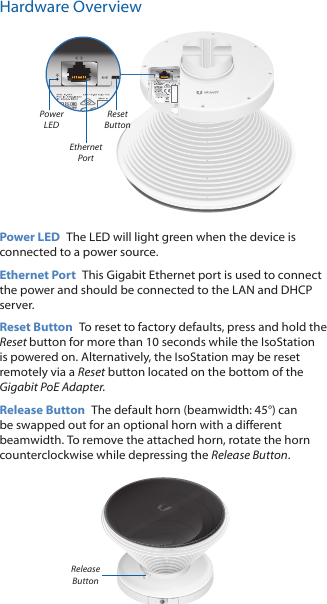 Hardware OverviewReset ButtonEthernet PortPower LEDPower LED  The LED will light green when the device is connected to a power source. Ethernet Port  This Gigabit Ethernet port is used to connect the power and should be connected to the LAN and DHCP server.Reset Button  To reset to factory defaults, press and hold the Reset button for more than 10 seconds while the IsoStation is powered on. Alternatively, the IsoStation may be reset remotely via a Reset button located on the bottom of the Gigabit PoE Adapter.Release Button  The default horn (beamwidth: 45°) can be swapped out for an optional horn with a different beamwidth. To remove the attached horn, rotate the horn counterclockwise while depressing the Release Button. Release Button