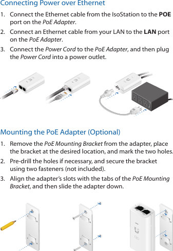 Connecting Power over Ethernet1.  Connect the Ethernet cable from the IsoStation to the POE port on the PoEAdapter.2.  Connect an Ethernet cable from your LAN to the LAN port on the PoE Adapter. 3.  Connect the Power Cord to the PoE Adapter, and then plug the Power Cord into a power outlet.Mounting the PoE Adapter (Optional)1.  Remove the PoE Mounting Bracket from the adapter, place the bracket at the desired location, and mark the two holes. 2.  Pre‑drill the holes if necessary, and secure the bracket using two fasteners (not included).3.  Align the adapter’s slots with the tabs of the PoE Mounting Bracket, and then slide the adapterdown.