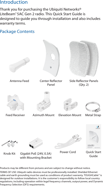 IntroductionThank you for purchasing the Ubiquiti Networks® LiteBeam®5AC Gen 2 radio. This Quick Start Guide is designed to guide you through installation and also includes warrantyterms.Package Contents Antenna Feed Center Reflector PanelSide Reflector Panels (Qty. 2)Feed Receiver Azimuth Mount Elevation Mount Metal StrapKnob Kit Gigabit PoE (24V, 0.3A)  with Mounting BracketPower Cord Quick Start GuideProducts may be different from pictures and are subject to change without notice. TERMS OF USE: Ubiquiti radio devices must be professionally installed. Shielded Ethernet cable and earth grounding must be used as conditions of product warranty. TOUGHCable™ is designed for outdoor installations. It is the customer’s responsibility to follow local country regulations, including operation within legal frequency channels, output power, and Dynamic Frequency Selection (DFS) requirements.