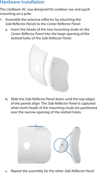 Hardware InstallationThe LiteBeam AC was designed for outdoor use and quick mounting on a pole. 1.  Assemble the antenna reflector by attaching the SideReflector Panels to the Center Reflector Panel:a.  Insert the heads of the two mounting studs on the  Center Reflector Panel into the large opening of the slotted holes of the Side Reflector Panel. b.  Slide the Side Reflector Panel down until the top edges of the panels align. The Side Reflector Panel is captured when both heads of the mounting studs are positioned over the narrow opening of the slotted holes. c.  Repeat the assembly for the other Side Reflector Panel.