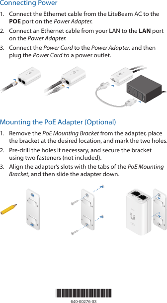 Connecting Power1.  Connect the Ethernet cable from the LiteBeam AC to the POE port on the Power Adapter.2.  Connect an Ethernet cable from your LAN to the LAN port on the Power Adapter.3.  Connect the Power Cord to the Power Adapter, and then plug the Power Cord to a power outlet.Mounting the PoE Adapter (Optional)1.  Remove the PoE Mounting Bracket from the adapter, place the bracket at the desired location, and mark the two holes. 2.  Pre‑drill the holes if necessary, and secure the bracket using two fasteners (not included).3.  Align the adapter’s slots with the tabs of the PoE Mounting Bracket, and then slide the adapterdown.*640-00276-03*640-00276-03
