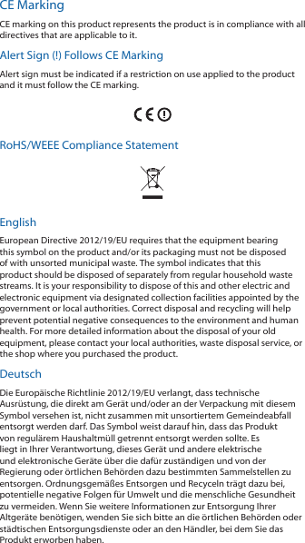 CE MarkingCE marking on this product represents the product is in compliance with all directives that are applicable to it.Alert Sign (!) Follows CE MarkingAlert sign must be indicated if a restriction on use applied to the product and it must follow the CE marking.RoHS/WEEE Compliance StatementEnglishEuropean Directive 2012/19/EU requires that the equipment bearing this symbol on the product and/or its packaging must not be disposed of with unsorted municipal waste. The symbol indicates that this product should be disposed of separately from regular household waste streams. It is your responsibility to dispose of this and other electric and electronic equipment via designated collection facilities appointed by the government or local authorities. Correct disposal and recycling will help prevent potential negative consequences to the environment and human health. For more detailed information about the disposal of your old equipment, please contact your local authorities, waste disposal service, or the shop where you purchased the product.DeutschDie Europäische Richtlinie 2012/19/EU verlangt, dass technische Ausrüstung, die direkt am Gerät und/oder an der Verpackung mit diesem Symbol versehen ist, nicht zusammen mit unsortiertem Gemeindeabfall entsorgt werden darf. Das Symbol weist darauf hin, dass das Produkt von regulärem Haushaltmüll getrennt entsorgt werden sollte. Es liegt in Ihrer Verantwortung, dieses Gerät und andere elektrische und elektronische Geräte über die dafür zuständigen und von der Regierung oder örtlichen Behörden dazu bestimmten Sammelstellen zu entsorgen. Ordnungsgemäßes Entsorgen und Recyceln trägt dazu bei, potentielle negative Folgen für Umwelt und die menschliche Gesundheit zu vermeiden. Wenn Sie weitere Informationen zur Entsorgung Ihrer Altgeräte benötigen, wenden Sie sich bitte an die örtlichen Behörden oder städtischen Entsorgungsdienste oder an den Händler, bei dem Sie das Produkt erworben haben.