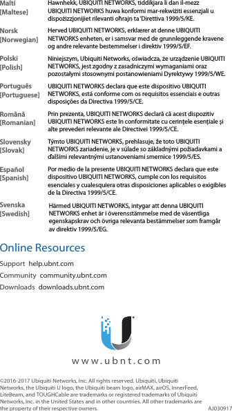Malti [Maltese]Hawnhekk, UBIQUITI NETWORKS, tiddikjara li dan il-mezz UBIQUITI NETWORKS huwa konformi mar-rekwiżiti essenzjali u dispożizzjonijiet rilevanti oħrajn ta ‘Direttiva 1999/5/KE.Norsk [Norwegian]Herved UBIQUITI NETWORKS, erklærer at denne UBIQUITI NETWORKS enheten, er i samsvar med de grunnleggende kravene og andre relevante bestemmelser i direktiv 1999/5/EF.Polski  [Polish]Niniejszym, Ubiquiti Networks, oświadcza, że   urządzenie UBIQUITI NETWORKS, jest zgodny z zasadniczymi wymaganiami oraz pozostałymi stosownymi postanowieniami Dyrektywy 1999/5/WE.Português [Portuguese]UBIQUITI NETWORKS declara que este dispositivo UBIQUITI NETWORKS, está conforme com os requisitos essenciais e outras disposições da Directiva 1999/5/CE.Română [Romanian]Prin prezenta, UBIQUITI NETWORKS declară că acest dispozitiv UBIQUITI NETWORKS este în conformitate cu cerințele esențiale și alte prevederi relevante ale Directivei 1999/5/CE.Slovensky [Slovak]Týmto UBIQUITI NETWORKS, prehlasuje, že toto UBIQUITI NETWORKS zariadenie, je v súlade so základnými požiadavkami a ďalšími relevantnými ustanoveniami smernice 1999/5/ES.Español [Spanish]Por medio de la presente UBIQUITI NETWORKS declara que este dispositivo UBIQUITI NETWORKS, cumple con los requisitos esenciales y cualesquiera otras disposiciones aplicables o exigibles de la Directiva 1999/5/CE.Svenska [Swedish]Härmed UBIQUITI NETWORKS, intygar att denna UBIQUITI NETWORKS enhet är i överensstämmelse med de väsentliga egenskapskrav och övriga relevanta bestämmelser som framgår av direktiv 1999/5/EG.Online ResourcesSupport  help.ubnt.comCommunity  community.ubnt.comDownloads  downloads.ubnt.com©2016‑2017 Ubiquiti Networks, Inc. All rights reserved. Ubiquiti, Ubiquiti Networks, the Ubiquiti U logo, the Ubiquiti beam logo, airMAX, airOS, InnerFeed, LiteBeam, and TOUGHCable are trademarks or registered trademarks of Ubiquiti Networks,Inc. in the United States and in other countries. All other trademarks are the property of their respective owners. AJ030917  www.ubnt.com