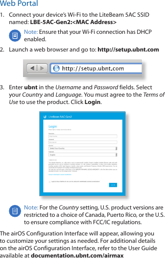 Web Portal1.  Connect your device’s Wi‑Fi to the LiteBeam 5AC SSID named: LBE-5AC-Gen2:&lt;MAC Address&gt;Note: Ensure that your Wi‑Ficonnection has DHCP enabled.2.  Launch a web browser and go to: http://setup.ubnt.com3.  Enter ubnt in the Username and Password fields. Select your Country and Language. You must agree to the Terms of Use to use the product. Click Login.Note: For the Country setting, U.S. product versions are restricted to a choice of Canada, Puerto Rico, or the U.S. to ensure compliance with FCC/IC regulations. The airOS Configuration Interface will appear, allowing you to customize your settings as needed. For additional details on the airOS Configuration Interface, refer to the User Guide available at documentation.ubnt.com/airmax