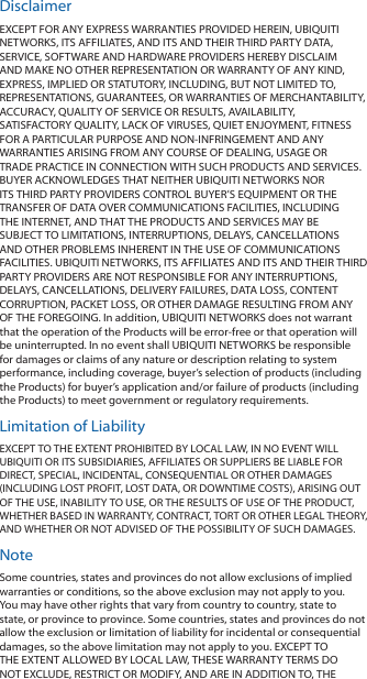 DisclaimerEXCEPT FOR ANY EXPRESS WARRANTIES PROVIDED HEREIN, UBIQUITI NETWORKS, ITS AFFILIATES, AND ITS AND THEIR THIRD PARTY DATA, SERVICE, SOFTWARE AND HARDWARE PROVIDERS HEREBY DISCLAIM AND MAKE NO OTHER REPRESENTATION OR WARRANTY OF ANY KIND, EXPRESS, IMPLIED OR STATUTORY, INCLUDING, BUT NOT LIMITED TO, REPRESENTATIONS, GUARANTEES, OR WARRANTIES OF MERCHANTABILITY, ACCURACY, QUALITY OF SERVICE OR RESULTS, AVAILABILITY, SATISFACTORY QUALITY, LACK OF VIRUSES, QUIET ENJOYMENT, FITNESS FOR A PARTICULAR PURPOSE AND NON‑INFRINGEMENT AND ANY WARRANTIES ARISING FROM ANY COURSE OF DEALING, USAGE OR TRADE PRACTICE IN CONNECTION WITH SUCH PRODUCTS AND SERVICES. BUYER ACKNOWLEDGES THAT NEITHER UBIQUITI NETWORKS NOR ITS THIRD PARTY PROVIDERS CONTROL BUYER’S EQUIPMENT OR THE TRANSFER OF DATA OVER COMMUNICATIONS FACILITIES, INCLUDING THE INTERNET, AND THAT THE PRODUCTS AND SERVICES MAY BE SUBJECT TO LIMITATIONS, INTERRUPTIONS, DELAYS, CANCELLATIONS AND OTHER PROBLEMS INHERENT IN THE USE OF COMMUNICATIONS FACILITIES. UBIQUITI NETWORKS, ITS AFFILIATES AND ITS AND THEIR THIRD PARTY PROVIDERS ARE NOT RESPONSIBLE FOR ANY INTERRUPTIONS, DELAYS, CANCELLATIONS, DELIVERY FAILURES, DATA LOSS, CONTENT CORRUPTION, PACKET LOSS, OR OTHER DAMAGE RESULTING FROM ANY OF THE FOREGOING. In addition, UBIQUITI NETWORKS does not warrant that the operation of the Products will be error‑free or that operation will be uninterrupted. In no event shall UBIQUITI NETWORKS be responsible for damages or claims of any nature or description relating to system performance, including coverage, buyer’s selection of products (including the Products) for buyer’s application and/or failure of products (including the Products) to meet government or regulatory requirements.Limitation of LiabilityEXCEPT TO THE EXTENT PROHIBITED BY LOCAL LAW, IN NO EVENT WILL UBIQUITI OR ITS SUBSIDIARIES, AFFILIATES OR SUPPLIERS BE LIABLE FOR DIRECT, SPECIAL, INCIDENTAL, CONSEQUENTIAL OR OTHER DAMAGES (INCLUDING LOST PROFIT, LOST DATA, OR DOWNTIME COSTS), ARISING OUT OF THE USE, INABILITY TO USE, OR THE RESULTS OF USE OF THE PRODUCT, WHETHER BASED IN WARRANTY, CONTRACT, TORT OR OTHER LEGAL THEORY, AND WHETHER OR NOT ADVISED OF THE POSSIBILITY OF SUCH DAMAGES.NoteSome countries, states and provinces do not allow exclusions of implied warranties or conditions, so the above exclusion may not apply to you. You may have other rights that vary from country to country, state to state, or province to province. Some countries, states and provinces do not allow the exclusion or limitation of liability for incidental or consequential damages, so the above limitation may not apply to you. EXCEPT TO THE EXTENT ALLOWED BY LOCAL LAW, THESE WARRANTY TERMS DO NOT EXCLUDE, RESTRICT OR MODIFY, AND ARE IN ADDITION TO, THE 
