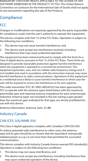 MANDATORY STATUTORY RIGHTS APPLICABLE TO THE LICENSE OF ANY SOFTWARE (EMBEDDED IN THE PRODUCT) TO YOU. The United Nations Convention on Contracts for the International Sale of Goods shall not apply to any transactions regarding the sale of the Products.ComplianceFCCChanges or modifications not expressly approved by the party responsible for compliance could void the user’s authority to operate the equipment.This device complies with Part 15 of the FCC Rules. Operation is subject to the following two conditions.1.  This device may not cause harmful interference, and2.  This device must accept any interference received, including interference that may cause undesired operation.This equipment has been tested and found to comply with the limits for a Class A digital device, pursuant to Part 15 of the FCC Rules. These limits are designed to provide reasonable protection against harmful interference when the equipment is operated in a commercial environment. This equipment generates, uses, and can radiate radio frequency energy and, if not installed and used in accordance with the instruction manual, may cause harmful interference to radio communications. Operations of this equipment in a residential area is likely to cause harmful interference in which case the user will be required to correct the interference at his own expense.This radio transmitter (FCC ID: SWX‑LBE5ACG2) has been approved by FCC to operate with the antenna types listed below with the maximum permissible gain and required antenna impedance for each antenna type indicated. Antenna types not included in this list, having a gain greater than the maximum gain indicated for that type, are strictly prohibited for use with this device.Antenna Information: Antenna, Gain: 23 dBiIndustry CanadaCAN ICES‑3(A)/NMB‑3(A)This Class A digital apparatus complies with Canadian CAN ICES‑003.To reduce potential radio interference to other users, the antenna type and its gain should be so chosen that the equivalent isotropically radiated power (e.i.r.p.) is not more than that permitted for successful communication.This device complies with Industry Canada licence‑exempt RSS standard(s). Operation is subject to the following two conditions: 1.  This device may not cause interference, and 2.  This device must accept any interference, including interference that may cause undesired operation of the device.