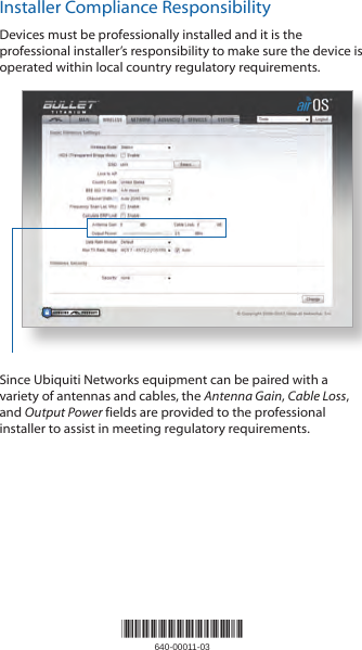 *640-00011-03*640-00011-03Installer Compliance ResponsibilityDevices must be professionally installed and it is the professional installer’s responsibility to make sure the device is operated within local country regulatory requirements.Since Ubiquiti Networks equipment can be paired with a variety of antennas and cables, the Antenna Gain, Cable Loss, and Output Power fields are provided to the professional installer to assist in meeting regulatory requirements. 