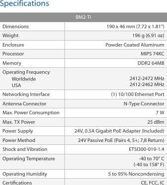 SpecificationsBM2-TiDimensions 190 x 46 mm (7.72 x 1.81&quot;)Weight 196 g (6.91 oz)Enclosure Powder Coated Aluminum Processor MIPS 74KCMemory DDR2 64MBOperating Frequency Worldwide USA 2412-2472 MHz 2412-2462 MHzNetworking Interface (1) 10/100 Ethernet PortAntenna Connector N-Type ConnectorMax. Power Consumption 7 WMax. TX Power 25 dBmPower Supply 24V, 0.5A Gigabit PoE Adapter (Included)Power Method 24V Passive PoE (Pairs 4, 5+; 7,8 Return)Shock and Vibration ETSI300-019-1.4Operating Temperature -40 to 70° C(-40 to 158° F) Operating Humidity 5 to 95% NoncondensingCertications CE, FCC, IC