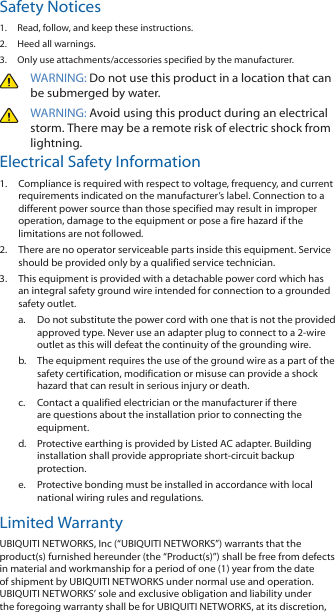 Safety Notices1.  Read, follow, and keep these instructions.2.  Heed all warnings.3.  Only use attachments/accessories specified by the manufacturer.WARNING: Do not use this product in a location that can be submerged by water. WARNING: Avoid using this product during an electrical storm. There may be a remote risk of electric shock from lightning. Electrical Safety Information1.  Compliance is required with respect to voltage, frequency, and current requirements indicated on the manufacturer’s label. Connection to a different power source than those specified may result in improper operation, damage to the equipment or pose a fire hazard if the limitations are not followed.2.  There are no operator serviceable parts inside this equipment. Service should be provided only by a qualified service technician.3.  This equipment is provided with a detachable power cord which has an integral safety ground wire intended for connection to a grounded safety outlet.a.  Do not substitute the power cord with one that is not the provided approved type. Never use an adapter plug to connect to a 2-wire outlet as this will defeat the continuity of the grounding wire. b.  The equipment requires the use of the ground wire as a part of the safety certification, modification or misuse can provide a shock hazard that can result in serious injury or death.c.  Contact a qualified electrician or the manufacturer if there are questions about the installation prior to connecting the equipment.d.  Protective earthing is provided by Listed AC adapter. Building installation shall provide appropriate short-circuit backup protection.e.  Protective bonding must be installed in accordance with local national wiring rules and regulations.Limited WarrantyUBIQUITI NETWORKS, Inc (“UBIQUITI NETWORKS”) warrants that the product(s) furnished hereunder (the “Product(s)”) shall be free from defects in material and workmanship for a period of one (1) year from the date of shipment by UBIQUITI NETWORKS under normal use and operation. UBIQUITI NETWORKS’ sole and exclusive obligation and liability under the foregoing warranty shall be for UBIQUITI NETWORKS, at its discretion, 