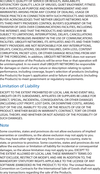 ACCURACY, QUALITY OF SERVICE OR RESULTS, AVAILABILITY, SATISFACTORY QUALITY, LACK OF VIRUSES, QUIET ENJOYMENT, FITNESS FOR A PARTICULAR PURPOSE AND NON-INFRINGEMENT AND ANY WARRANTIES ARISING FROM ANY COURSE OF DEALING, USAGE OR TRADE PRACTICE IN CONNECTION WITH SUCH PRODUCTS AND SERVICES. BUYER ACKNOWLEDGES THAT NEITHER UBIQUITI NETWORKS NOR ITS THIRD PARTY PROVIDERS CONTROL BUYER’S EQUIPMENT OR THE TRANSFER OF DATA OVER COMMUNICATIONS FACILITIES, INCLUDING THE INTERNET, AND THAT THE PRODUCTS AND SERVICES MAY BE SUBJECT TO LIMITATIONS, INTERRUPTIONS, DELAYS, CANCELLATIONS AND OTHER PROBLEMS INHERENT IN THE USE OF COMMUNICATIONS FACILITIES. UBIQUITI NETWORKS, ITS AFFILIATES AND ITS AND THEIR THIRD PARTY PROVIDERS ARE NOT RESPONSIBLE FOR ANY INTERRUPTIONS, DELAYS, CANCELLATIONS, DELIVERY FAILURES, DATA LOSS, CONTENT CORRUPTION, PACKET LOSS, OR OTHER DAMAGE RESULTING FROM ANY OF THE FOREGOING. In addition, UBIQUITI NETWORKS does not warrant that the operation of the Products will be error-free or that operation will be uninterrupted. In no event shall UBIQUITI NETWORKS be responsible for damages or claims of any nature or description relating to system performance, including coverage, buyer’s selection of products (including the Products) for buyer’s application and/or failure of products (including the Products) to meet government or regulatory requirements.Limitation of LiabilityEXCEPT TO THE EXTENT PROHIBITED BY LOCAL LAW, IN NO EVENT WILL UBIQUITI OR ITS SUBSIDIARIES, AFFILIATES OR SUPPLIERS BE LIABLE FOR DIRECT, SPECIAL, INCIDENTAL, CONSEQUENTIAL OR OTHER DAMAGES (INCLUDING LOST PROFIT, LOST DATA, OR DOWNTIME COSTS), ARISING OUT OF THE USE, INABILITY TO USE, OR THE RESULTS OF USE OF THE PRODUCT, WHETHER BASED IN WARRANTY, CONTRACT, TORT OR OTHER LEGAL THEORY, AND WHETHER OR NOT ADVISED OF THE POSSIBILITY OF SUCH DAMAGES. NoteSome countries, states and provinces do not allow exclusions of implied warranties or conditions, so the above exclusion may not apply to you. You may have other rights that vary from country to country, state to state, or province to province. Some countries, states and provinces do not allow the exclusion or limitation of liability for incidental or consequential damages, so the above limitation may not apply to you. EXCEPT TO THE EXTENT ALLOWED BY LOCAL LAW, THESE WARRANTY TERMS DO NOT EXCLUDE, RESTRICT OR MODIFY, AND ARE IN ADDITION TO, THE MANDATORY STATUTORY RIGHTS APPLICABLE TO THE LICENSE OF ANY SOFTWARE (EMBEDDED IN THE PRODUCT) TO YOU. The United Nations Convention on Contracts for the International Sale of Goods shall not apply to any transactions regarding the sale of the Products.