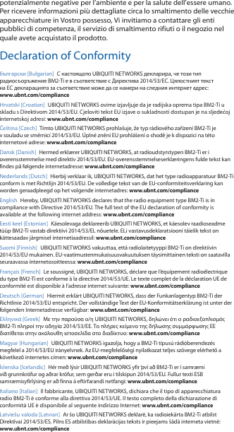 potenzialmente negative per l’ambiente e per la salute dell’essere umano. Per ricevere informazioni più dettagliate circa lo smaltimento delle vecchie apparecchiature in Vostro possesso, Vi invitiamo a contattare gli enti pubblici di competenza, il servizio di smaltimento rifiuti o il negozio nel quale avete acquistato il prodotto.Declaration of Conformityбългарски [Bulgarian]  С настоящото UBIQUITI NETWORKS декларира, че този тип радиосъоръжение BM2-Ti е в съответствие с Директива 2014/53/ЕС. Цялостният текст на ЕС декларацията за съответствие може да се намери на следния интернет адрес: www.ubnt.com/complianceHrvatski [Croatian]  UBIQUITI NETWORKS ovime izjavljuje da je radijska oprema tipa BM2-Ti u skladu s Direktivom 2014/53/EU. Cjeloviti tekst EU izjave o sukladnosti dostupan je na sljedećoj internetskoj adresi: www.ubnt.com/complianceČeština [Czech]  Tímto UBIQUITI NETWORKS prohlašuje, že typ rádiového zařízení BM2-Ti je v souladu se směrnicí 2014/53/EU. Úplné znění EU prohlášení o shodě je k dispozici na této internetové adrese: www.ubnt.com/complianceDansk [Danish]  Hermed erklærer UBIQUITI NETWORKS, at radioudstyrstypen BM2-Ti er i overensstemmelse med direktiv 2014/53/EU. EU-overensstemmelseserklæringens fulde tekst kan findes på følgende internetadresse: www.ubnt.com/complianceNederlands [Dutch]  Hierbij verklaar ik, UBIQUITI NETWORKS, dat het type radioapparatuur BM2-Ti conform is met Richtlijn 2014/53/EU. De volledige tekst van de EU-conformiteitsverklaring kan worden geraadpleegd op het volgende internetadres: www.ubnt.com/complianceEnglish Hereby, UBIQUITI NETWORKS declares that the radio equipment type BM2-Ti is in compliance with Directive 2014/53/EU. The full text of the EU declaration of conformity is available at the following internet address: www.ubnt.com/complianceEesti keel [Estonian]  Käesolevaga deklareerib UBIQUITI NETWORKS, et käesolev raadioseadme tüüp BM2-Ti vastab direktiivi 2014/53/EL nõuetele. ELi vastavusdeklaratsiooni täielik tekst on kättesaadav järgmisel internetiaadressil: www.ubnt.com/complianceSuomi [Finnish]  UBIQUITI NETWORKS vakuuttaa, että radiolaitetyyppi BM2-Ti on direktiivin 2014/53/EU mukainen. EU-vaatimustenmukaisuusvakuutuksen täysimittainen teksti on saatavilla seuraavassa internetosoitteessa: www.ubnt.com/complianceFrançais [French]  Le soussigné, UBIQUITI NETWORKS, déclare que l’équipement radioélectrique du type BM2-Ti est conforme à la directive 2014/53/UE. Le texte complet de la déclaration UE de conformité est disponible à l’adresse internet suivante: www.ubnt.com/complianceDeutsch [German]  Hiermit erklärt UBIQUITI NETWORKS, dass der Funkanlagentyp BM2-Ti der Richtlinie 2014/53/EU entspricht. Der vollständige Text der EU-Konformitätserklärung ist unter der folgenden Internetadresse verfügbar: www.ubnt.com/complianceΕλληνικά [Greek]  Με την παρούσα ο/η UBIQUITI NETWORKS, δηλώνει ότι ο ραδιοεξοπλισμός BM2-Ti πληροί την οδηγία 2014/53/ΕΕ. Το πλήρες κείμενο της δήλωσης συμμόρφωσης ΕΕ διατίθεται στην ακόλουθη ιστοσελίδα στο διαδίκτυο: www.ubnt.com/complianceMagyar [Hungarian]  UBIQUITI NETWORKS igazolja, hogy a BM2-Ti típusú rádióberendezés megfelel a 2014/53/EU irányelvnek. Az EU-megfelelőségi nyilatkozat teljes szövege elérhető a következő internetes címen: www.ubnt.com/complianceÍslenska [Icelandic]  Hér með lýsir UBIQUITI NETWORKS yfir því að BM2-Ti er í samræmi við grunnkröfur og aðrar kröfur, sem gerðar eru í tilskipun 2014/53/EU. Fullur texti ESB samræmisyfirlýsing er að finna á eftirfarandi netfangi: www.ubnt.com/complianceItaliano [Italian]  Il fabbricante, UBIQUITI NETWORKS, dichiara che il tipo di apparecchiatura radio BM2-Ti èconforme alla direttiva 2014/53/UE. Il testo completo della dichiarazione di conformità UE è disponibile al seguente indirizzo Internet: www.ubnt.com/complianceLatviešu valoda [Latvian]  Ar šo UBIQUITI NETWORKS deklarē, ka radioiekārta BM2-Ti atbilst Direktīvai 2014/53/ES. Pilns ES atbilstības deklarācijas teksts ir pieejams šādā interneta vietnē: www.ubnt.com/compliance