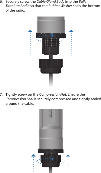 6.  Securely screw the Cable Gland Body into the Bullet Titanium Radio so that the Rubber Washer seals the bottom of the radio.7.  Tightly screw on the Compression Nut. Ensure the Compression Seal is securely compressed and tightly sealed around the cable.