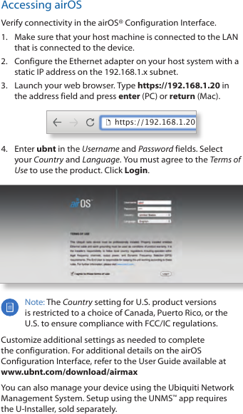 Accessing airOSVerify connectivity in the airOS® Configuration Interface. 1.  Make sure that your host machine is connected to the LAN that is connected to the device. 2.  Configure the Ethernet adapter on your host system with a static IP address on the 192.168.1.x subnet.3.  Launch your web browser. Type https://192.168.1.20 in the address field and press enter (PC) or return (Mac). https://192.168.1.204.  Enter ubnt in the Username and Password fields. Select your Country and Language. You must agree to the Terms of Use to use the product. Click Login.Note: The Country setting for U.S. product versions  is restricted to a choice of Canada, Puerto Rico, or the U.S. to ensure compliance with FCC/IC regulations. Customize additional settings as needed to complete the configuration. For additional details on the airOS Configuration Interface, refer to the User Guide available at  www.ubnt.com/download/airmaxYou can also manage your device using the Ubiquiti Network Management System. Setup using the UNMS™ app requires the U-Installer, sold separately.