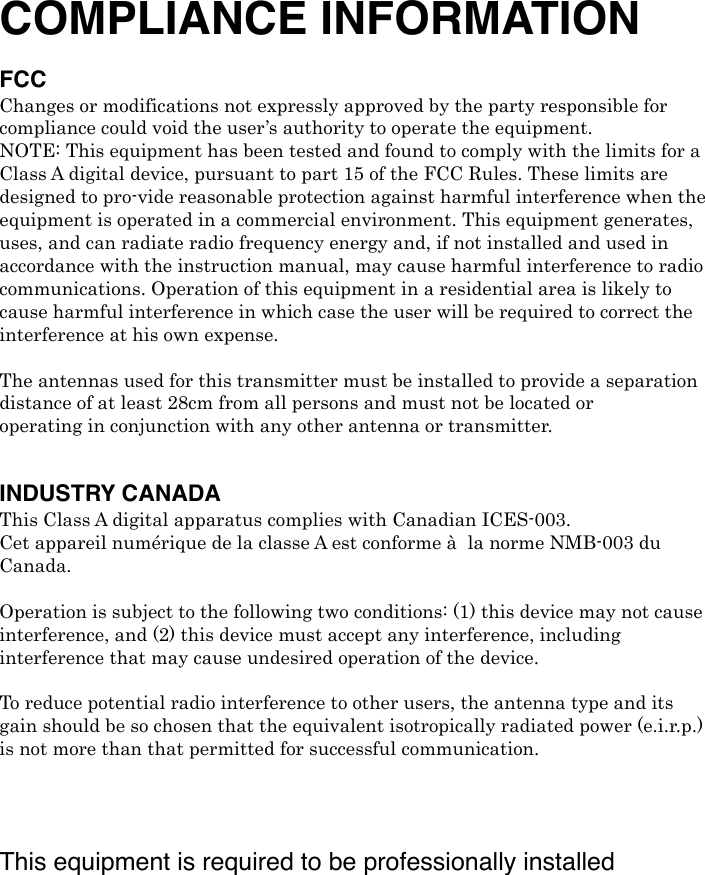 COMPLIANCE INFORMATION FCC Changes or modifications not expressly approved by the party responsible for compliance could void the user’s authority to operate the equipment. NOTE: This equipment has been tested and found to comply with the limits for a Class A digital device, pursuant to part 15 of the FCC Rules. These limits are designed to pro-vide reasonable protection against harmful interference when the equipment is operated in a commercial environment. This equipment generates, uses, and can radiate radio frequency energy and, if not installed and used in accordance with the instruction manual, may cause harmful interference to radio communications. Operation of this equipment in a residential area is likely to cause harmful interference in which case the user will be required to correct the interference at his own expense. ! The antennas used for this transmitter must be installed to provide a separation distance of at least 28cm from all persons and must not be located or operating in conjunction with any other antenna or transmitter. ! INDUSTRY CANADAThis Class A digital apparatus complies with Canadian ICES-003. Cet appareil numérique de la classe A est conforme à! la norme NMB-003 du Canada. ! Operation is subject to the following two conditions: (1) this device may not cause interference, and (2) this device must accept any interference, including interference that may cause undesired operation of the device. !! To reduce potential radio interference to other users, the antenna type and its gain should be so chosen that the equivalent isotropically radiated power (e.i.r.p.) is not more than that permitted for successful communication.! This equipment is required to be professionally installed 