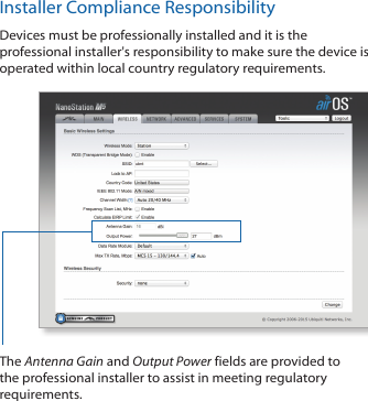 Installer Compliance ResponsibilityDevices must be professionally installed and it is the professional installer's responsibility to make sure the device is operated within local country regulatory requirements.The Antenna Gain and Output Power fields are provided to the professional installer to assist in meeting regulatory requirements. 