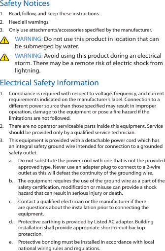 Safety Notices1.  Read, follow, and keep these instructions.2.  Heed all warnings.3.  Only use attachments/accessories specified by the manufacturer.WARNING: Do not use this product in location that can be submerged by water. WARNING: Avoid using this product during an electrical storm. There may be a remote risk of electric shock from lightning. Electrical Safety Information1.  Compliance is required with respect to voltage, frequency, and current requirements indicated on the manufacturer&rsquo;s label. Connection to a different power source than those specified may result in improper operation, damage to the equipment or pose a fire hazard if the limitations are not followed.2.  There are no operator serviceable parts inside this equipment. Service should be provided only by a qualified service technician.3.  This equipment is provided with a detachable power cord which has an integral safety ground wire intended for connection to a grounded safety outlet.a.  Do not substitute the power cord with one that is not the provided approved type. Never use an adapter plug to connect to a 2‑wire outlet as this will defeat the continuity of the grounding wire. b.  The equipment requires the use of the ground wire as a part of the safety certification, modification or misuse can provide a shock hazard that can result in serious injury or death.c.  Contact a qualified electrician or the manufacturer if there are questions about the installation prior to connecting the equipment.d.  Protective earthing is provided by Listed AC adapter. Building installation shall provide appropriate short‑circuit backup protection.e.  Protective bonding must be installed in accordance with local national wiring rules and regulations.