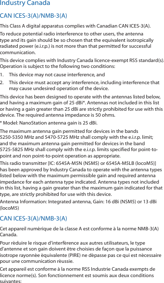 Industry CanadaCAN ICES‑3(A)/NMB‑3(A)This Class A digital apparatus complies with Canadian CAN ICES‑3(A).To reduce potential radio interference to other users, the antenna type and its gain should be so chosen that the equivalent isotropically radiated power (e.i.r.p.) is not more than that permitted for successful communication.This device complies with Industry Canada licence‑exempt RSS standard(s). Operation is subject to the following two conditions: 1.  This device may not cause interference, and 2.  This device must accept any interference, including interference that may cause undesired operation of the device.This device has been designed to operate with the antennas listed below, and having a maximum gain of 25 dBi*. Antennas not included in this list or having a gain greater than 25 dBi are strictly prohibited for use with this device. The required antenna impedance is 50 ohms.* Model: NanoStation antenna gain is 25 dBi.The maximum antenna gain permitted for devices in the bands  5250‑5350 MHz and 5470‑5725 MHz shall comply with the e.i.r.p. limit; and the maximum antenna gain permitted for devices in the band 5725‑5825MHz shall comply with the e.i.r.p. limits specified for point‑to‑point and non point‑to‑point operation as appropriate.This radio transmitter [IC: 6545A‑M5N (NSM5) or 6545A‑M5LB (locoM5)] has been approved by Industry Canada to operate with the antenna types listed below with the maximum permissible gain and required antenna impedance for each antenna type indicated. Antenna types not included in this list, having a gain greater than the maximum gain indicated for that type, are strictly prohibited for use with this device.Antenna Information: Integrated antenna, Gain: 16 dBi (NSM5) or 13 dBi (locoM5)CAN ICES‑3(A)/NMB‑3(A)Cet appareil num&eacute;rique de la classe A est conforme &agrave; la norme NMB‑3(A) Canada.Pour r&eacute;duire le risque d&rsquo;interf&eacute;rence aux autres utilisateurs, le type d&rsquo;antenne et son gain doivent &ecirc;tre choisies de fa&ccedil;on que la puissance isotrope rayonn&eacute;e &eacute;quivalente (PIRE) ne d&eacute;passe pas ce qui est n&eacute;cessaire pour une communication r&eacute;ussie. Cet appareil est conforme &agrave; la norme RSS Industrie Canada exempts de licence norme(s). Son fonctionnement est soumis aux deux conditions suivantes: