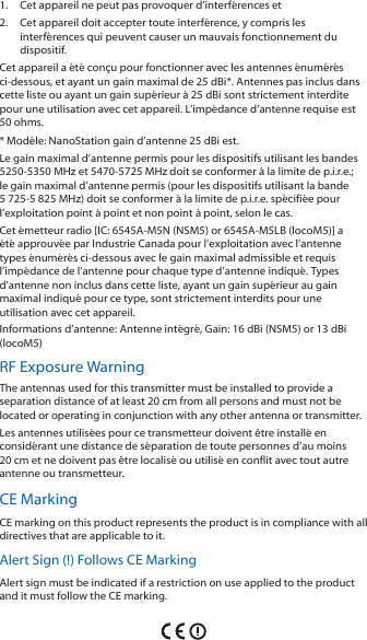 1.  Cet appareil ne peut pas provoquer d&rsquo;interf&eacute;rences et 2.  Cet appareil doit accepter toute interf&eacute;rence, y compris les interf&eacute;rences qui peuvent causer un mauvais fonctionnement du dispositif.Cet appareil a &eacute;t&eacute; con&ccedil;u pour fonctionner avec les antennes &eacute;num&eacute;r&eacute;s ci‑dessous, et ayant un gain maximal de 25 dBi*. Antennes pas inclus dans cette liste ou ayant un gain sup&eacute;rieur &agrave; 25 dBi sont strictement interdite pour une utilisation avec cet appareil. L&rsquo;imp&eacute;dance d&rsquo;antenne requise est 50 ohms.* Mod&egrave;le: NanoStation gain d&rsquo;antenne 25 dBi est.Le gain maximal d&rsquo;antenne permis pour les dispositifs utilisant les bandes 5250‑5350 MHz et 5470‑5725 MHz doit se conformer &agrave; la limite de p.i.r.e.; le gain maximal d&rsquo;antenne permis (pour les dispositifs utilisant la bande 5 725‑5 825 MHz) doit se conformer &agrave; la limite de p.i.r.e. sp&eacute;cifi&eacute;e pour l&rsquo;exploitation point &agrave; point et non point &agrave; point, selon le cas. Cet &eacute;metteur radio [IC: 6545A‑M5N (NSM5) or 6545A‑M5LB (locoM5)] a &eacute;t&eacute; approuv&eacute;e par Industrie Canada pour l&rsquo;exploitation avec l&rsquo;antenne types &eacute;num&eacute;r&eacute;s ci‑dessous avec le gain maximal admissible et requis l&rsquo;imp&eacute;dance de l&rsquo;antenne pour chaque type d&rsquo;antenne indiqu&eacute;. Types d&rsquo;antenne non inclus dans cette liste, ayant un gain sup&eacute;rieur au gain maximal indiqu&eacute; pour ce type, sont strictement interdits pour une utilisation avec cet appareil.Informations d&rsquo;antenne: Antenne int&eacute;gr&eacute;, Gain: 16 dBi (NSM5) or 13dBi (locoM5)RF Exposure WarningThe antennas used for this transmitter must be installed to provide a separation distance of at least 20 cm from all persons and must not be located or operating in conjunction with any other antenna or transmitter.Les antennes utilis&eacute;es pour ce transmetteur doivent &ecirc;tre install&eacute; en consid&eacute;rant une distance de s&eacute;paration de toute personnes d&rsquo;au moins 20 cm et ne doivent pas &ecirc;tre localis&eacute; ou utilis&eacute; en conflit avec tout autre antenne ou transmetteur.CE MarkingCE marking on this product represents the product is in compliance with all directives that are applicable to it.Alert Sign (!) Follows CE MarkingAlert sign must be indicated if a restriction on use applied to the product and it must follow the CE marking.