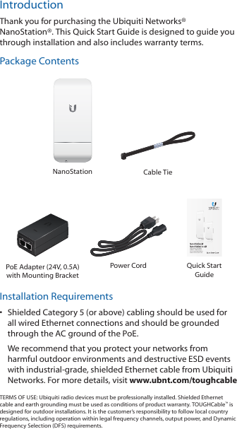 IntroductionThank you for purchasing the Ubiquiti Networks&reg; NanoStation&reg;. This Quick Start Guide is designed to guide you through installation and also includes warranty terms.Package ContentsNanoStation Cable TieHigh-Power 2x2 MIMO  airMAX&reg; TDMA StationModels: NSM2/NSM3/NSM365/NSM5/locoM2/locoM5/locoM9PoE Adapter (24V, 0.5A)with Mounting BracketPower Cord Quick Start GuideInstallation Requirements&bull;  Shielded Category 5 (or above) cabling should be used for all wired Ethernet connections and should be grounded through the AC ground of the PoE.We recommend that you protect your networks from harmful outdoor environments and destructive ESD events with industrial‑grade, shielded Ethernet cable from Ubiquiti Networks. For more details, visit www.ubnt.com/toughcableTERMS OF USE: Ubiquiti radio devices must be professionally installed. Shielded Ethernet cable and earth grounding must be used as conditions of product warranty. TOUGHCable&trade; is designed for outdoor installations. It is the customer&rsquo;s responsibility to follow local country regulations, including operation within legal frequency channels, output power, and Dynamic Frequency Selection (DFS) requirements.