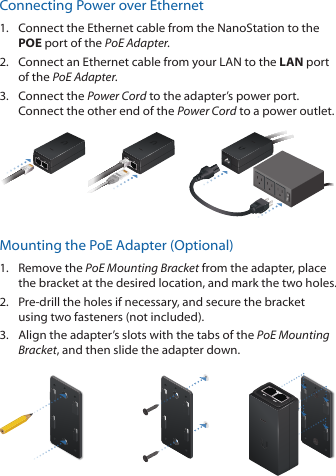 Connecting Power over Ethernet1.  Connect the Ethernet cable from the NanoStation to the POE port of the PoE Adapter.2.  Connect an Ethernet cable from your LAN to the LAN port  of the PoE Adapter.3.  Connect the Power Cord to the adapter&rsquo;s power port. Connect the other end of the Power Cord to a power outlet.Mounting the PoE Adapter (Optional)1.  Remove the PoE Mounting Bracket from the adapter, place the bracket at the desired location, and mark the two holes. 2.  Pre‑drill the holes if necessary, and secure the bracket using two fasteners (not included).3.  Align the adapter&rsquo;s slots with the tabs of the PoE Mounting Bracket, and then slide the adapterdown.