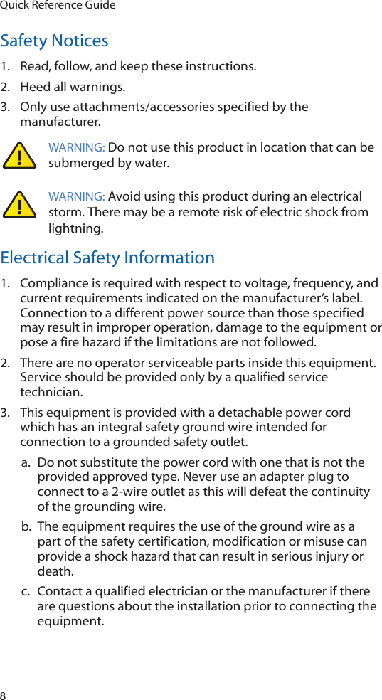 8Quick Reference GuideSafety Notices1.  Read, follow, and keep these instructions.2.  Heed all warnings.3.  Only use attachments/accessories specified by the manufacturer.WARNING: Do not use this product in location that can be submerged by water.  WARNING: Avoid using this product during an electrical storm. There may be a remote risk of electric shock from lightning. Electrical Safety Information1.  Compliance is required with respect to voltage, frequency, and current requirements indicated on the manufacturer&rsquo;s label. Connection to a different power source than those specified may result in improper operation, damage to the equipment or pose a fire hazard if the limitations are not followed.2.  There are no operator serviceable parts inside this equipment. Service should be provided only by a qualified service technician.3.  This equipment is provided with a detachable power cord which has an integral safety ground wire intended for connection to a grounded safety outlet.a.  Do not substitute the power cord with one that is not the provided approved type. Never use an adapter plug to connect to a 2-wire outlet as this will defeat the continuity of the grounding wire. b.  The equipment requires the use of the ground wire as a part of the safety certification, modification or misuse can provide a shock hazard that can result in serious injury or death.c.  Contact a qualified electrician or the manufacturer if there are questions about the installation prior to connecting the equipment.