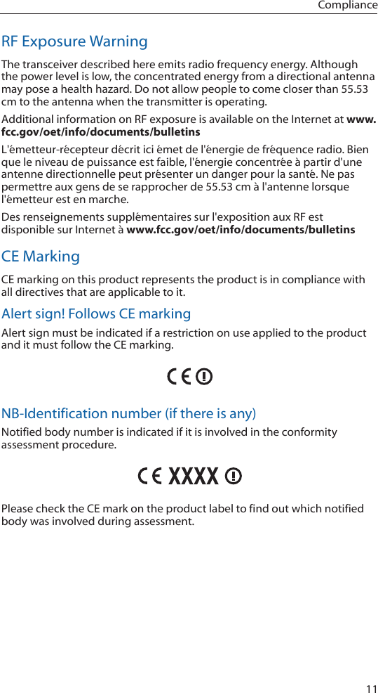 11ComplianceRF Exposure WarningThe transceiver described here emits radio frequency energy. Although the power level is low, the concentrated energy from a directional antenna may pose a health hazard. Do not allow people to come closer than 55.53 cm to the antenna when the transmitter is operating. Additional information on RF exposure is available on the Internet at www.fcc.gov/oet/info/documents/bulletinsL'&eacute;metteur-r&eacute;cepteur d&eacute;crit ici &eacute;met de l'&eacute;nergie de fr&eacute;quence radio. Bien que le niveau de puissance est faible, l'&eacute;nergie concentr&eacute;e &agrave; partir d'une antenne directionnelle peut pr&eacute;senter un danger pour la sant&eacute;. Ne pas permettre aux gens de se rapprocher de 55.53 cm &agrave; l'antenne lorsque l'&eacute;metteur est en marche. Des renseignements suppl&eacute;mentaires sur l'exposition aux RF est disponible sur Internet &agrave; www.fcc.gov/oet/info/documents/bulletinsCE MarkingCE marking on this product represents the product is in compliance with all directives that are applicable to it.Alert sign! Follows CE markingAlert sign must be indicated if a restriction on use applied to the product and it must follow the CE marking.NB-Identification number (if there is any)Notified body number is indicated if it is involved in the conformity assessment procedure.Please check the CE mark on the product label to find out which notified body was involved during assessment.