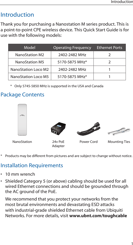1IntroductionIntroductionThank you for purchasing a Nanostation M series product. This is a point-to-point CPE wireless device. This Quick Start Guide is for use with the following models:Model Operating Frequency Ethernet PortsNanoStation M2 2402-2482 MHz 2NanoStation M5 5170-5875 MHz* 2NanoStation Loco M2 2402-2482 MHz 1NanoStation Loco M5 5170-5875 MHz* 1*  Only 5745-5850 MHz is supported in the USA and CanadaPackage ContentsUBIQUITI NNETWORKSUBIQUITI NETUBIQUITI NNETWORKSUBIQUITI NETNanoStation 24v PoE AdapterPower Cord Mounting Ties*  Products may be different from pictures and are subject to change without notice.Installation Requirements&bull; 10 mm wrench&bull; Shielded Category 5 (or above) cabling should be used for all wired Ethernet connections and should be grounded through the AC ground of the PoE.We recommend that you protect your networks from the most brutal environments and devastating ESD attacks with industrial-grade shielded Ethernet cable from Ubiquiti Networks. For more details, visit www.ubnt.com/toughcable