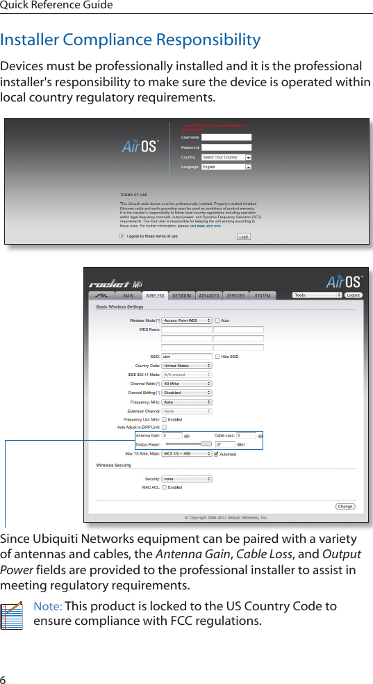 6Quick Reference GuideInstaller Compliance ResponsibilityDevices must be professionally installed and it is the professional installer's responsibility to make sure the device is operated within local country regulatory requirements.Since Ubiquiti Networks equipment can be paired with a variety of antennas and cables, the Antenna Gain, Cable Loss, and Output Power fields are provided to the professional installer to assist in meeting regulatory requirements. Note: This product is locked to the US Country Code to ensure compliance with FCC regulations. 