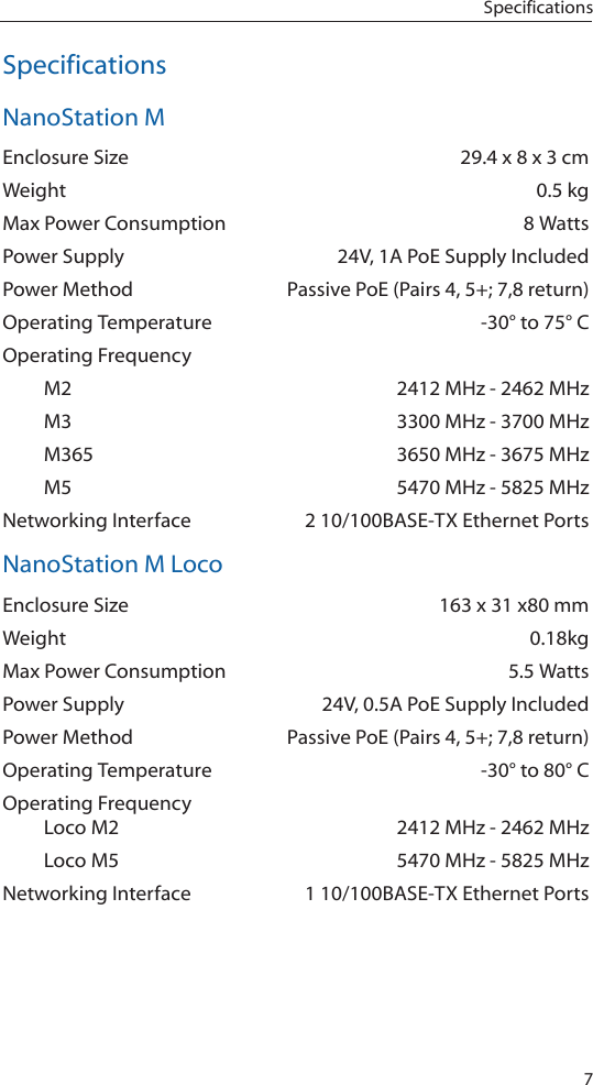 7SpecificationsSpecificationsNanoStation MEnclosure Size  29.4 x 8 x 3 cmWeight  0.5 kgMax Power Consumption  8 WattsPower Supply  24V, 1A PoE Supply IncludedPower Method  Passive PoE (Pairs 4, 5+; 7,8 return)Operating Temperature  -30&deg; to 75&deg; COperating Frequency   M2  2412 MHz - 2462 MHz  M3  3300 MHz - 3700 MHz  M365  3650 MHz - 3675 MHz  M5  5470 MHz - 5825 MHzNetworking Interface  2 10/100BASE-TX Ethernet PortsNanoStation M LocoEnclosure Size  163 x 31 x80 mmWeight 0.18kgMax Power Consumption  5.5 WattsPower Supply  24V, 0.5A PoE Supply IncludedPower Method  Passive PoE (Pairs 4, 5+; 7,8 return)Operating Temperature  -30&deg; to 80&deg; COperating Frequency   Loco M2  2412 MHz - 2462 MHz  Loco M5  5470 MHz - 5825 MHzNetworking Interface  1 10/100BASE-TX Ethernet Ports