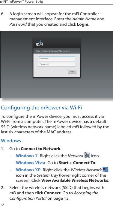 12mFi&trade; mPower&trade; Power Strip6.  A login screen will appear for the mFi Controller management interface. Enter the Admin Name and Password that you created and click Login. Configuring the mPower via Wi-FiTo configure the mPower device, you must access it via Wi-Fi from a computer. The mPower device has a default SSID (wireless network name) labeled mFi followed by the last six characters of the MAC address.Windows1.  Go to Connect to Network.  - Windows 7  Right-click the Network  icon. - Windows Vista  Go to Start > Connect To.  - Windows XP  Right-click the Wireless Network  icon in the System Tray (lower right corner of the screen). Click View Available Wireless Networks.2.  Select the wireless network (SSID) that begins with mFi and then click Connect. Go to Accessing the Configuration Portal on page 13.