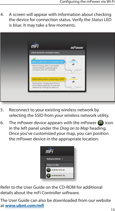 15Configuring the mPower via Wi-Fi4.  A screen will appear with information about checking the device for connection status. Verify the Status LED is blue. It may take a few moments.  5.  Reconnect to your existing wireless network by selecting the SSID from your wireless network utility.6.  The mPower device appears with the mPower   icon in the left panel under the Drag on to Map heading. Once you&rsquo;ve customized your map, you can position the mPower device in the appropriate location.Refer to the User Guide on the CD-ROM for additional details about the mFi Controller software. The User Guide can also be downloaded from our website at www.ubnt.com/mfi