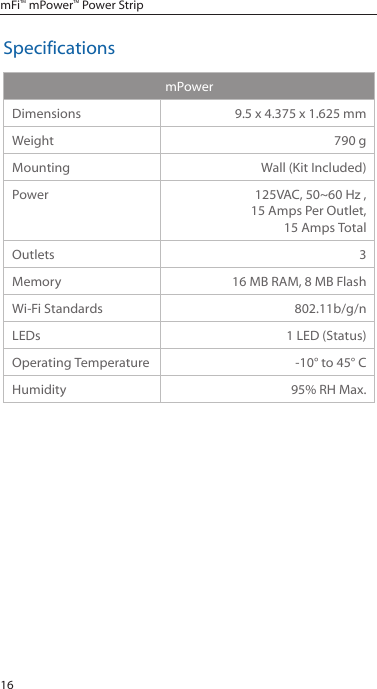 16mFi&trade; mPower&trade; Power StripSpecificationsmPowerDimensions 9.5 x 4.375 x 1.625 mmWeight 790 gMounting Wall (Kit Included)Power 125VAC, 50~60 Hz , 15 Amps Per Outlet,  15 Amps TotalOutlets 3Memory 16 MB RAM, 8 MB FlashWi-Fi Standards 802.11b/g/nLEDs 1 LED (Status)Operating Temperature -10&deg; to 45&deg; CHumidity 95% RH Max.