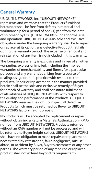 17General WarrantyGeneral WarrantyUBIQUITI NETWORKS, Inc (&ldquo;UBIQUITI NETWORKS&rdquo;) represents and warrants that the Products furnished hereunder shall be free from defects in material and workmanship for a period of one (1) year from the date of shipment by UBIQUITI NETWORKS under normal use and operation. UBIQUITI NETWORKS sole and exclusive obligation under the foregoing warranty shall be to repair or replace, at its option, any defective Product that fails during the warranty period. The expense of removal and reinstallation of any item is not included in this warranty.The foregoing warranty is exclusive and in lieu of all other warranties, express or implied, including the implied warranties of merchantability and fitness for a particular purpose and any warranties arising from a course of dealing, usage or trade practice with respect to the products. Repair or replacement in the manner provided herein shall be the sole and exclusive remedy of Buyer for breach of warranty and shall constitute fulfillment of all liabilities of UBIQUITI NETWORKS with respect to the quality and performance of the Products. UBIQUITI NETWORKS reserves the right to inspect all defective Products (which must be returned by Buyer to UBIQUITI NETWORKS factory freight prepaid).No Products will be accepted for replacement or repair without obtaining a Return Materials Authorization (RMA) number from UBIQUITI NETWORKS. Products returned without an RMA number will not be processed and will be returned to Buyer freight collect. UBIQUITI NETWORKS shall have no obligation to make repairs or replacement necessitated by catastrophe, fault, negligence, misuse, abuse, or accident by Buyer, Buyer&rsquo;s customers or any other parties. The warranty period of any repaired or replaced product shall not extend beyond its original term.